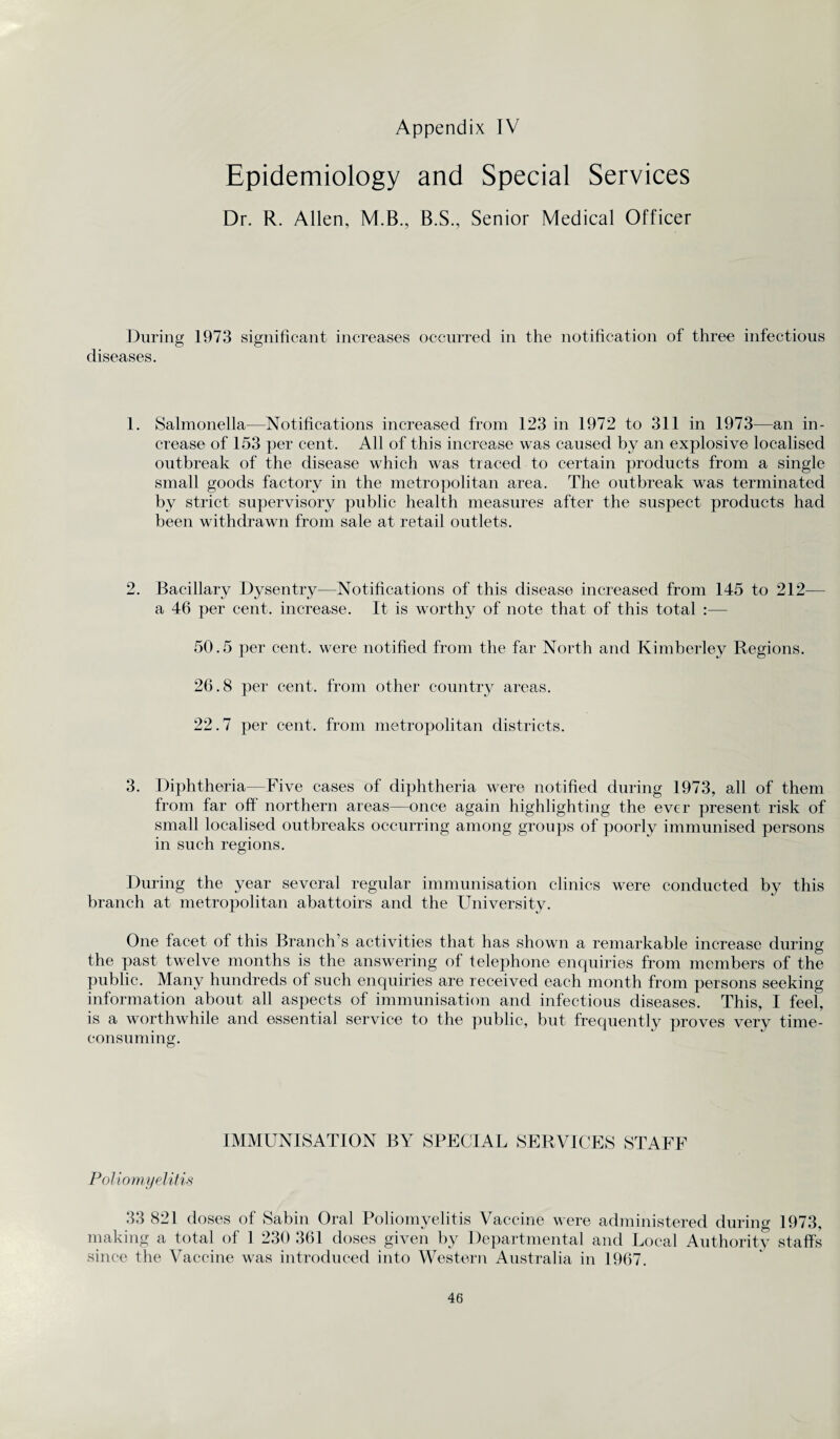 Epidemiology and Special Services Dr. R. Allen, M.B., B.S., Senior Medical Officer During 1973 significant increases occurred in the notification of three infectious diseases. 1. Salmonella—Notifications increased from 123 in 1972 to 311 in 1973—an in¬ crease of 153 per cent. All of this increase was caused by an explosive localised outbreak of the disease which was traced to certain products from a single small goods factory in the metropolitan area. The outbreak was terminated by strict supervisory public health measures after the suspect products had been withdrawn from sale at retail outlets. 2. Bacillary Dysentry—Notifications of this disease increased from 145 to 212— a 46 per cent, increase. It is worthy of note that of this total :— 50.5 per cent, were notified from the far North and Kimberley Regions. 26.8 per cent, from other country areas. 22.7 per cent, from metropolitan districts. 3. Diphtheria—Five cases of diphtheria were notified during 1973, all of them from far off northern areas—once again highlighting the ever present risk of small localised outbreaks occurring among groups of poorly immunised persons in such regions. During the year several regular immunisation clinics were conducted by this branch at metropolitan abattoirs and the University. One facet of this Branch’s activities that has shown a remarkable increase during the past twelve months is the answering of telephone enquiries from members of the public. Many hundreds of such enquiries are received each month from persons seeking information about all aspects of immunisation and infectious diseases. This, I feel, is a worthwhile and essential service to the public, but frequently proves very time- consuming. IMMUNISATION BY SPECIAL SERVICES STAFF Poliomyelitis 33 821 doses of Sabin Oral Poliomyelitis Vaccine were administered during 1973, making a total of 1 230 361 doses given by Departmental and Local Authority staffs since the Vaccine was introduced into Western Australia in 1967.