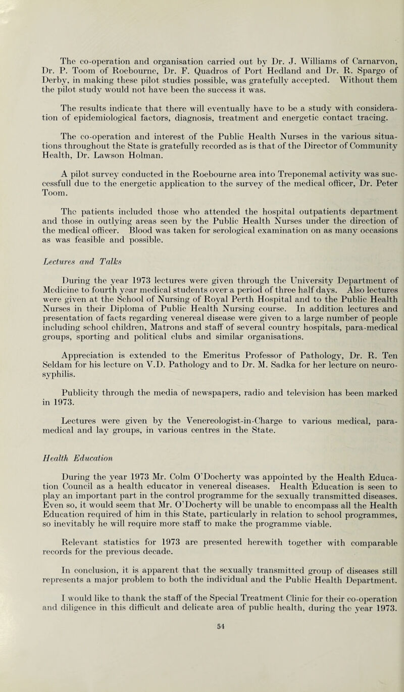 The co-operation and organisation carried out by Dr. J. Williams of Carnarvon, Dr. P. Toom of Roebourne, Dr. F. Quadros of Port Hedland and Dr. R. Spargo of Derby, in making these pilot studies possible, was gratefully accepted. Without them the pilot study would not have been the success it was. The results indicate that there will eventually have to be a study with considera¬ tion of epidemiological factors, diagnosis, treatment and energetic contact tracing. The co-operation and interest of the Public Health Nurses in the various situa¬ tions throughout the State is gratefully recorded as is that of the Director of Community Health, Dr. Lawson Holman. A pilot survey conducted in the Roebourne area into Treponemal activity was suc- cessfull due to the energetic application to the survey of the medical officer, Dr. Peter Toom. The patients included those who attended the hospital outpatients department and those in outlying areas seen by the Public Health Nurses under the direction of the medical officer. Blood was taken for serological examination on as many occasions as was feasible and possible. Lectures and Talks During the year 1973 lectures were given through the University Department of Medicine to fourth year medical students over a period of three half days. Also lectures were given at the School of Nursing of Royal Perth Hospital and to the Public Health Nurses in their Diploma of Public Health Nursing course. In addition lectures and presentation of facts regarding venereal disease were given to a large number of people including school children, Matrons and staff of several country hospitals, para-medical groups, sporting and political clubs and similar organisations. Appreciation is extended to the Emeritus Professor of Pathology, Dr. R. Ten Seldam for his lecture on V.D. Pathology and to Dr. M. Sadka for her lecture on neuro- syphilis. Publicity through the media of newspapers, radio and television has been marked in 1973. Lectures were given by the Venereologist-in-Charge to various medical, para¬ medical and lay groups, in various centres in the State. Health Education During the year 1973 Mr. Colm O’Docherty was appointed by the Health Educa¬ tion Council as a health educator in venereal diseases. Health Education is seen to play an important part in the control programme for the sexually transmitted diseases. Even so, it would seem that Mr. O’Docherty will be unable to encompass all the Health Education required of him in this State, particularly in relation to school programmes, so inevitably he will require more staff to make the programme viable. Relevant statistics for 1973 are presented herewith together with comparable records for the previous decade. In conclusion, it is apparent that the sexually transmitted group of diseases still represents a major problem to both the individual and the Public Health Department. I would like to thank the staff of the Special Treatment Clinic for their co-operation and diligence in this difficult and delicate area of public health, during the year 1973.