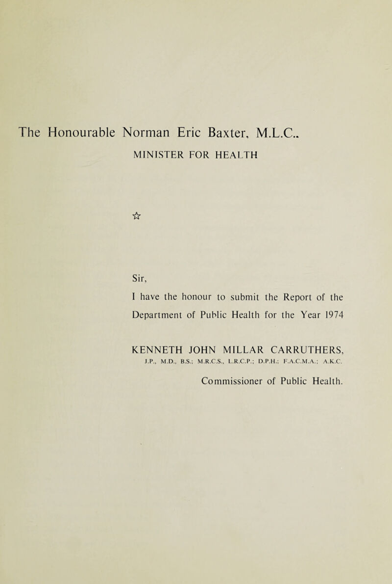 The Honourable Norman Eric Baxter, M.L.C.. MINISTER FOR HEALTH ☆ Sir, I have the honour to submit the Report of the Department of Public Health for the Year 1974 KENNETH JOHN MILLAR CARRUTHERS, J.P., M.D., B.S.; M.R.C.S., L.R.C.P.; D.P.H.; F.A.C.M.A.; A.K.C. Commissioner of Public Health.