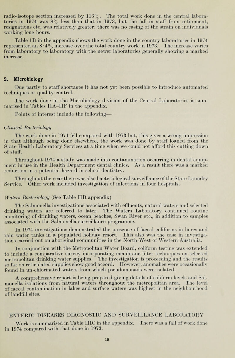 radio-isotope section increased by 116%. The total work done in the central labora¬ tories in 1974 was 8% less than that in 1973, but the fall in staff from retirement, resignations etc, was relatively greater: there was no easing of the strain on individuals working long hours. Table IB in the appendix shows the work done in the country laboratories in 1974 represented an 8-4% increase over the total country work in 1973. The increase varies from laboratory to laboratory with the newer laboratories generally showing a marked increase. 2. Microbiology Due partly to staff shortages it has not yet been possible to introduce automated techniques or quality control. The work done in the Microbiology division of the Central Laboratories is sum¬ marised in Tables IIA-IIF in the appendix. Points of interest include the following— Clinical Bacteriology The work done in 1974 fell compared with 1973 but, this gives a wrong impression in that although being done elsewhere, the work was done by staff loaned from the State Health Laboratory Services at a time when we could not afford this cutting-down of staff. Throughout 1974 a study was made into contamination occurring in dental equip¬ ment in use in the Health Department dental clinics. As a result there was a marked reduction in a potential hazard in school dentistry. Throughout the year there was also bacteriological surveillance of the State Laundry Service. Other work included investigation of infections in four hospitals. Waters Bacteriology (See Table IIB appendix) The Salmonella investigations associated with effluents, natural waters and selected drinking waters are referred to later. The Waters Laboratory continued routine monitoring of drinking waters, ocean beaches, Swan River etc., in addition to samples associated with the Salmonella surveillance programme. In 1974 investigations demonstrated the presence of faecal coliforms in bores and rain water tanks in a populated holiday resort. This also was the case in investiga¬ tions carried out on aboriginal communities in the North-West of Western Australia. In conjunction with the Metropolitan Water Board, coliform testing was extended to include a comparative survey incorporating membrane filter techniques on selected metropolitan drinking water supplies. The investigation is proceeding and the results so far on reticulated supplies show good accord. However, anomalies were occasionally found in un-chlorinated waters from which pseudomonads were isolated. A comprehensive report is being prepared giving details of coliform levels and Sal¬ monella isolations from natural waters throughout the metropolitan area. The level of faecal contamination in lakes and surface waters was highest in the neighbourhood of landfill sites. ENTERIC DISEASES DIAGNOSTIC AND SURVEILLANCE LABORATORY Work is summarised in Table IIIC in the appendix. There was a fall of work done in 1974 compared with that done in 1973.