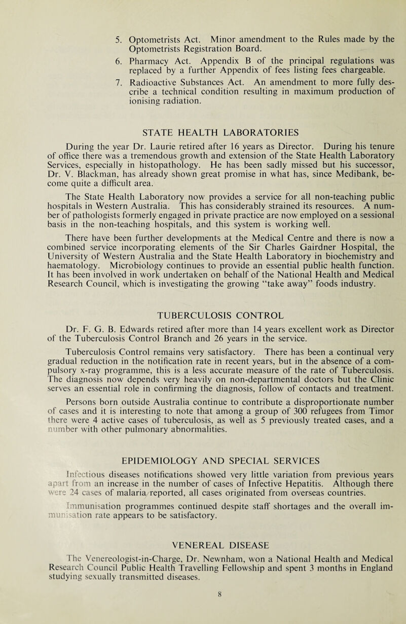 5. Optometrists Act. Minor amendment to the Rules made by the Optometrists Registration Board. 6. Pharmacy Act. Appendix B of the principal regulations was replaced by a further Appendix of fees listing fees chargeable. 7. Radioactive Substances Act. An amendment to more fully des¬ cribe a technical condition resulting in maximum production of ionising radiation. STATE HEALTH LABORATORIES During the year Dr. Laurie retired after 16 years as Director. During his tenure of office there was a tremendous growth and extension of the State Health Laboratory Services, especially in histopathology. He has been sadly missed but his successor, Dr. V. Blackman, has already shown great promise in what has, since Medibank, be¬ come quite a difficult area. The State Health Laboratory now provides a service for all non-teaching public hospitals in Western Australia. This has considerably strained its resources. A num¬ ber of pathologists formerly engaged in private practice are now employed on a sessional basis in the non-teaching hospitals, and this system is working well. There have been further developments at the Medical Centre and there is now a combined service incorporating elements of the Sir Charles Gairdner Hospital, the University of Western Australia and the State Health Laboratory in biochemistry and haematology. Microbiology continues to provide an essential public health function. It has been involved in work undertaken on behalf of the National Health and Medical Research Council, which is investigating the growing “take away” foods industry. TUBERCULOSIS CONTROL Dr. F. G. B. Edwards retired after more than 14 years excellent work as Director of the Tuberculosis Control Branch and 26 years in the service. Tuberculosis Control remains very satisfactory. There has been a continual very gradual reduction in the notification rate in recent years, but in the absence of a com¬ pulsory x-ray programme, this is a less accurate measure of the rate of Tuberculosis. The diagnosis now depends very heavily on non-departmental doctors but the Clinic serves an essential role in confirming the diagnosis, follow of contacts and treatment. Persons born outside Australia continue to contribute a disproportionate number of cases and it is interesting to note that among a group of 300 refugees from Timor there were 4 active cases of tuberculosis, as well as 5 previously treated cases, and a number with other pulmonary abnormalities. EPIDEMIOLOGY AND SPECIAL SERVICES Infectious diseases notifications showed very little variation from previous years apart from an increase in the number of cases of Infective Hepatitis. Although there were 24 cases of malaria reported, all cases originated from overseas countries. Immunisation programmes continued despite staff shortages and the overall im¬ munisation rate appears to be satisfactory. VENEREAL DISEASE The Venereologist-in-Charge, Dr. Newnham, won a National Health and Medical Research Council Public Health Travelling Fellowship and spent 3 months in England studying sexually transmitted diseases.