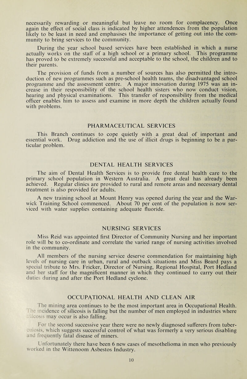 necessarily rewarding or meaningful but leave no room for complacency. Once again the effect of social class is indicated by higher attendences from the population likely to be least in need and emphasises the importance of getting out into the com¬ munity to bring services to the community. During the year school based services have been established in which a nurse actually works on the staff of a high school or a primary school. This programme has proved to be extremely successful and acceptable to the school, the children and to their parents. The provision of funds from a number of sources has also permitted the intro¬ duction of new programmes such as pre-school health teams, the disadvantaged school programme and the assessment centre. A major innovation during 1975 was an in¬ crease in their responsibility of the school health sisters who now conduct vision, hearing and physical examinations. This transfer of responsibility from the medical officer enables him to assess and examine in more depth the children actually found with problems. PHARMACEUTICAL SERVICES This Branch continues to cope quietly with a great deal of important and essential work. Drug addiction and the use of illicit drugs is beginning to be a par¬ ticular problem. DENTAL HEALTH SERVICES The aim of Dental Health Services is to provide free dental health care to the primary school population in Western Australia. A great deal has already been achieved. Regular clinics are provided to rural and remote areas and necessary dental treatment is also provided for adults. A new training school at Mount Henry was opened during the year and the War¬ wick Training School commenced. About 70 per cent of the population is now ser¬ viced with water supplies containing adequate fluoride. NURSING SERVICES M iss Reid was appointed first Director of Community Nursing and her important role will be to co-ordinate and correlate the varied range of nursing activities involved in the community. All members of the nursing service deserve commendation for maintaining high levels of nursing care in urban, rural and outback situations and Miss Beard pays a special tribute to Mrs. Fricker, Director of Nursing, Regional Hospital, Port Hedland and her staff for the magnificent manner in which they continued to carry out their duties during and after the Port Hedland cyclone. OCCUPATIONAL HEALTH AND CLEAN AIR The mining area continues to be the most important area in Occupational Health, he incidence of silicosis is falling but the number of men employed in industries where iicosis may occur is also falling. For the second successive year there were no newly diagnosed sufferers from tuber¬ culosis, which suggests successful control of what was formerly a very serious disabling and frequently fatal disease of miners. Unfortunately there have been 6 new cases of mesothelioma in men who previously worked in the Wittenoom Asbestos Industry.