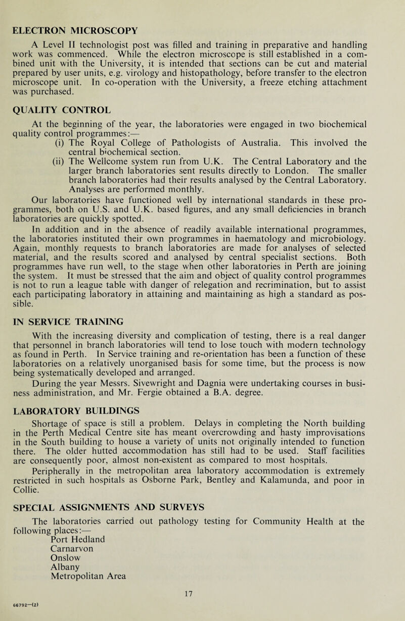 ELECTRON MICROSCOPY A Level II technologist post was filled and training in preparative and handling work was commenced. While the electron microscope is still established in a com¬ bined unit with the University, it is intended that sections can be cut and material prepared by user units, e.g. virology and histopathology, before transfer to the electron microscope unit. In co-operation with the University, a freeze etching attachment was purchased. QUALITY CONTROL At the beginning of the year, the laboratories were engaged in two biochemical quality control programmes:— (i) The Royal College of Pathologists of Australia. This involved the central biochemical section. (ii) The Wellcome system run from U.K. The Central Laboratory and the larger branch laboratories sent results directly to London. The smaller branch laboratories had their results analysed by the Central Laboratory. Analyses are performed monthly. Our laboratories have functioned well by international standards in these pro¬ grammes, both on U.S. and U.K. based figures, and any small deficiencies in branch laboratories are quickly spotted. In addition and in the absence of readily available international programmes, the laboratories instituted their own programmes in haematology and microbiology. Again, monthly requests to branch laboratories are made for analyses of selected material, and the results scored and analysed by central specialist sections. Both programmes have run well, to the stage when other laboratories in Perth are joining the system. It must be stressed that the aim and object of quality control programmes is not to run a league table with danger of relegation and recrimination, but to assist each participating laboratory in attaining and maintaining as high a standard as pos¬ sible. IN SERVICE TRAINING With the increasing diversity and complication of testing, there is a real danger that personnel in branch laboratories will tend to lose touch with modern technology as found in Perth. In Service training and re-orientation has been a function of these laboratories on a relatively unorganised basis for some time, but the process is now being systematically developed and arranged. During the year Messrs. Sivewright and Dagnia were undertaking courses in busi¬ ness administration, and Mr. Fergie obtained a B.A. degree. LABORATORY BUILDINGS Shortage of space is still a problem. Delays in completing the North building in the Perth Medical Centre site has meant overcrowding and hasty improvisations in the South building to house a variety of units not originally intended to function there. The older hutted accommodation has still had to be used. Staff facilities are consequently poor, almost non-existent as compared to most hospitals. Peripherally in the metropolitan area laboratory accommodation is extremely restricted in such hospitals as Osborne Park, Bentley and Kalamunda, and poor in Collie. SPECIAL ASSIGNMENTS AND SURVEYS The laboratories carried out pathology testing for Community Health at the following places:— Port Hedland Carnarvon Onslow Albany Metropolitan Area 17 66792—(2)