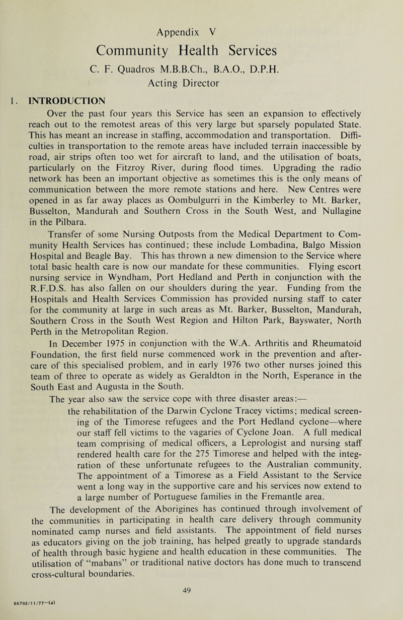 Community Health Services C. F. Quadros M.B.B.Ch., B.A.O., D.P.H. Acting Director 1. INTRODUCTION Over the past four years this Service has seen an expansion to effectively reach out to the remotest areas of this very large but sparsely populated State. This has meant an increase in staffing, accommodation and transportation. Diffi¬ culties in transportation to the remote areas have included terrain inaccessible by road, air strips often too wet for aircraft to land, and the utilisation of boats, particularly on the Fitzroy River, during flood times. Upgrading the radio network has been an important objective as sometimes this is the only means of communication between the more remote stations and here. New Centres were opened in as far away places as Oombulgurri in the Kimberley to Mt. Barker, Busselton, Mandurah and Southern Cross in the South West, and Nullagine in the Pilbara. Transfer of some Nursing Outposts from the Medical Department to Com¬ munity Health Services has continued; these include Lombadina, Balgo Mission Hospital and Beagle Bay. This has thrown a new dimension to the Service where total basic health care is now our mandate for these communities. Flying escort nursing service in Wyndham, Port Hedland and Perth in conjunction with the R.F.D.S. has also fallen on our shoulders during the year. Funding from the Hospitals and Health Services Commission has provided nursing staff to cater for the community at large in such areas as Mt. Barker, Busselton, Mandurah, Southern Cross in the South West Region and Hilton Park, Bayswater, North Perth in the Metropolitan Region. In December 1975 in conjunction with the W.A. Arthritis and Rheumatoid Foundation, the first field nurse commenced work in the prevention and after¬ care of this specialised problem, and in early 1976 two other nurses joined this team of three to operate as widely as Geraldton in the North, Esperance in the South East and Augusta in the South. The year also saw the service cope with three disaster areas:— the rehabilitation of the Darwin Cyclone Tracey victims; medical screen¬ ing of the Timorese refugees and the Port Hedland cyclone—where our staff fell victims to the vagaries of Cyclone Joan. A full medical team comprising of medical officers, a Leprologist and nursing staff rendered health care for the 275 Timorese and helped with the integ¬ ration of these unfortunate refugees to the Australian community. The appointment of a Timorese as a Field Assistant to the Service went a long way in the supportive care and his services now extend to a large number of Portuguese families in the Fremantle area. The development of the Aborigines has continued through involvement of the communities in participating in health care delivery through community nominated camp nurses and field assistants. The appointment of field nurses as educators giving on the job training, has helped greatly to upgrade standards of health through basic hygiene and health education in these communities. The utilisation of “mabans” or traditional native doctors has done much to transcend cross-cultural boundaries. 49 66792/1 1/77—(4)