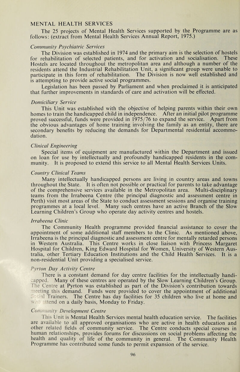 The 25 projects of Mental Health Services supported by the Programme are as follows: (extract from Mental Health Services Annual Report, 1975.) Community Psychiatric Services The Division was established in 1974 and the primary aim is the selection of hostels for rehabilitation of selected patients, and for activation and socialisation. These Hostels are located throughout the metropolitan area and although a number of the residents attend the Industrial Rehabilitation Unit, a significant group were unable to participate in this form of rehabilitation. The Division is now well established and is attempting to provide active social programmes. Legislation has been passed by Parliament and when proclaimed it is anticipated that further improvements in standards of care and activation will be effected. Domiciliary Service This Unit was established with the objective of helping parents within their own homes to train the handicapped child in independence. After an initial pilot programme proved successful, funds were provided in 1975/76 to expand the service. Apart from the obvious advantages of home training involving the family as an entity, there are secondary benefits by reducing the demands for Departmental residential accommo¬ dation. Clinical Engineering Special items of equipment are manufactured within the Department and issued on loan for use by intellectually and profoundly handicapped residents in the com¬ munity. It is proposed to extend this service to all Mental Health Services Units. Country Clinical Teams Many intellectually handicapped persons are living in country areas and towns throughout the State. It is often not possible or practical for parents to take advantage of the comprehensive services available in the Metropolitan area. Multi-disciplinary teams from the Irrabeena Centre (the principal diagnostic and assessment centre in Perth) visit most areas of the State to conduct assessment sessions and organise training programmes at a local level. Many such centres have an active Branch of the Slow Learning Children’s Group who operate day activity centres and hostels. Irrabeena Clinic The Community Health programme provided financial assistance to cover the appointment of some additional staff members to the Clinic. As mentioned above, Irrabeena is the principal diagnostic and assessment centre for mentally retarded persons in Western Australia. This Centre works in close liaison with Princess Margaret Hospital for Children, King Edward Hospital for Women, University of Western Aus¬ tralia, other Tertiary Education Institutions and the Child Health Services. It is a non-residential Unit providing a specialised service. Pyrton Day Activity Centre There is a constant demand for day centre facilities for the intellectually handi¬ capped. Many of these centres are operated by the Slow Learning Children’s Group. The Centre at Pyrton was established as part of the Division’s contribution towards meeting this demand. Funds were provided to cover the appointment of additional :al Trainers. The Centre has day facilities for 35 children who live at home and w. Itend on a daily basis, Monday to Friday. Community Development Centre This Unit is Mental Health Services mental health education service. The facilities are available to all approved organisations who are active in health education and other related fields of community service. The Centre conducts special courses in human relationships, provides forums for discussions on social problems affecting the health and quality of life of the community in general. The Community Health Programme has contributed some funds to permit expansion of the service.