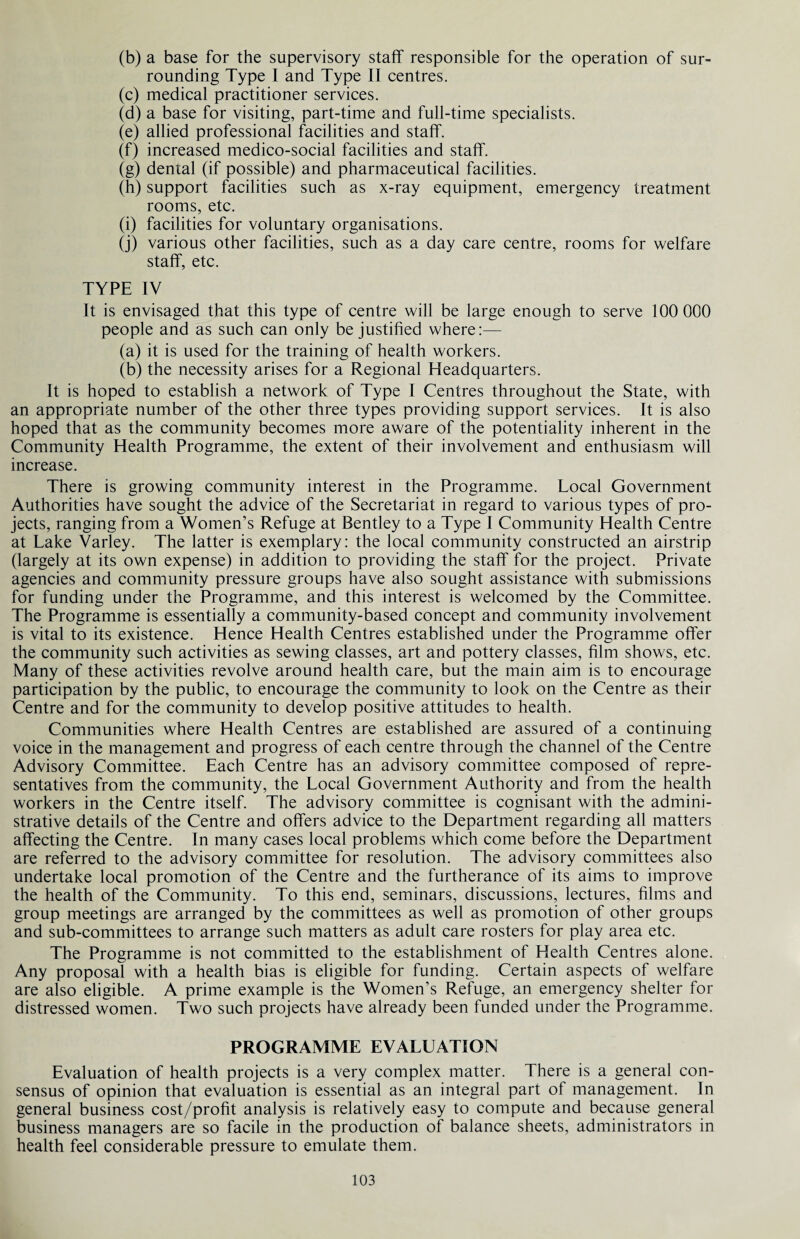 (b) a base for the supervisory staff responsible for the operation of sur¬ rounding Type I and Type II centres. (c) medical practitioner services. (d) a base for visiting, part-time and full-time specialists. (e) allied professional facilities and staff. (f) increased medico-social facilities and staff. (g) dental (if possible) and pharmaceutical facilities. (h) support facilities such as x-ray equipment, emergency treatment rooms, etc. (i) facilities for voluntary organisations. (j) various other facilities, such as a day care centre, rooms for welfare staff, etc. TYPE IV It is envisaged that this type of centre will be large enough to serve 100 000 people and as such can only be justified where:— (a) it is used for the training of health workers. (b) the necessity arises for a Regional Headquarters. It is hoped to establish a network of Type I Centres throughout the State, with an appropriate number of the other three types providing support services. It is also hoped that as the community becomes more aware of the potentiality inherent in the Community Health Programme, the extent of their involvement and enthusiasm will increase. There is growing community interest in the Programme. Local Government Authorities have sought the advice of the Secretariat in regard to various types of pro¬ jects, ranging from a Women’s Refuge at Bentley to a Type I Community Health Centre at Lake Varley. The latter is exemplary: the local community constructed an airstrip (largely at its own expense) in addition to providing the staff for the project. Private agencies and community pressure groups have also sought assistance with submissions for funding under the Programme, and this interest is welcomed by the Committee. The Programme is essentially a community-based concept and community involvement is vital to its existence. Hence Health Centres established under the Programme offer the community such activities as sewing classes, art and pottery classes, film shows, etc. Many of these activities revolve around health care, but the main aim is to encourage participation by the public, to encourage the community to look on the Centre as their Centre and for the community to develop positive attitudes to health. Communities where Health Centres are established are assured of a continuing voice in the management and progress of each centre through the channel of the Centre Advisory Committee. Each Centre has an advisory committee composed of repre¬ sentatives from the community, the Local Government Authority and from the health workers in the Centre itself. The advisory committee is cognisant with the admini¬ strative details of the Centre and offers advice to the Department regarding all matters affecting the Centre. In many cases local problems which come before the Department are referred to the advisory committee for resolution. The advisory committees also undertake local promotion of the Centre and the furtherance of its aims to improve the health of the Community. To this end, seminars, discussions, lectures, films and group meetings are arranged by the committees as well as promotion of other groups and sub-committees to arrange such matters as adult care rosters for play area etc. The Programme is not committed to the establishment of Health Centres alone. Any proposal with a health bias is eligible for funding. Certain aspects of welfare are also eligible. A prime example is the Women’s Refuge, an emergency shelter for distressed women. Two such projects have already been funded under the Programme. PROGRAMME EVALUATION Evaluation of health projects is a very complex matter. There is a general con¬ sensus of opinion that evaluation is essential as an integral part of management. In general business cost/profit analysis is relatively easy to compute and because general business managers are so facile in the production of balance sheets, administrators in health feel considerable pressure to emulate them.