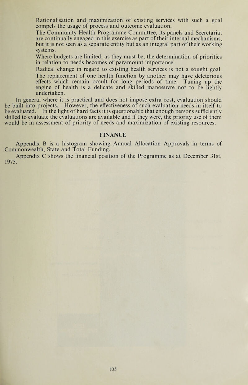 Rationalisation and maximization of existing services with such a goal compels the usage of process and outcome evaluation. The Community Health Programme Committee, its panels and Secretariat are continually engaged in this exercise as part of their internal mechanisms, but it is not seen as a separate entity but as an integral part of their working systems. Where budgets are limited, as they must be, the determination of priorities in relation to needs becomes of paramount importance. Radical change in regard to existing health services is not a sought goal. The replacement of one health function by another may have deleterious effects which remain occult for long periods of time. Tuning up the engine of health is a delicate and skilled manoeuvre not to be lightly undertaken. In general where it is practical and does not impose extra cost, evaluation should be built into projects. However, the effectiveness of such evaluation needs in itself to be evaluated. In the light of hard facts it is questionable that enough persons sufficiently skilled to evaluate the evaluations are available and if they were, the priority use of them would be in assessment of priority of needs and maximization of existing resources. FINANCE Appendix B is a histogram showing Annual Allocation Approvals in terms of Commonwealth, State and Total Funding. Appendix C shows the financial position of the Programme as at December 31st, 1975.
