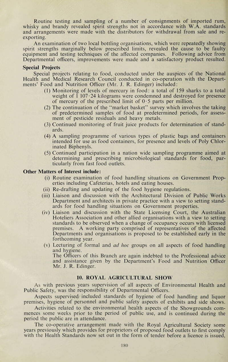 Routine testing and sampling of a number of consignments of imported rum, whisky and brandy revealed spirit strengths not in accordance with W.A. standards and arrangements were made with the distributors for withdrawal from sale and re¬ exporting. An examination of two local bottling organisations, which were repeatedly showing spirit strengths marginally below prescribed limits, revealed the cause to be faulty equipment and testing techniques of the affected companies. Following advice from Departmental officers, improvements were made and a satisfactory product resulted. Special Projects Special projects relating to food, conducted under the auspices of the National Health and Medical Research Council conducted in co-operation with the Depart¬ ments’ Food and Nutrition Officer (Mr. J. R. Edinger) included: (1) Monitoring of levels of mercury in food: a total of 159 sharks to a total weight of 1 107-24 kilograms were condemned and destroyed for presence of mercury of the prescribed limit of 0-5 parts per million. (2) The continuation of the “market basket” survey which involves the taking of predetermined samples of food at predetermined periods, for assess¬ ment of pesticide residuals and heavy metals. (3) Continued monitoring of fruit juice products for determination of stand¬ ards. (4) A sampling programme of various types of plastic bags and containers intended for use as food containers, for presence and levels of Poly Chlor¬ inated Biphenyls. (5) Continued participation in a nation wide sampling programme aimed at determining and prescribing microbiological standards for food, par¬ ticularly from fast food outlets. Other Matters of Interest include: (i) Routine examination of food handling situations on Government Prop¬ erties including Cafeterias, hotels and eating houses. (ii) Re-drafting and updating of the food hygiene regulations. (iii) Liaison and discussion with the Architectural Division of Public Works Department and architects in private practice with a view to setting stand¬ ards for food handling situations on Government properties. (iv) Liaison and discussion with the State Licensing Court, the Australian Hoteliers Association and other allied organisations with a view to setting standards to be observed when a change of occupancy occurs with licensed premises. A working party comprised of representatives of the affected Departments and organisations is proposed to be established early in the forthcoming year. (v) Lecturing of formal and ad hoc groups on all aspects of food handling and hygiene. The Officers of this Branch are again indebted to the Professional advice and assistance given by the Department’s Food and Nutrition Officer Mr. J. R. Edinger. 10. ROYAL AGRICULTURAL SHOW As with previous years supervision of all aspects of Environmental Health and Public Safety, was the responsibility of Departmental Officers. Aspects supervised included standards of hygiene of food handling and liquor premises, hygiene of personnel and public safety aspects of exhibits and side shows. Activities related to the environmental health aspects of the Showgrounds com¬ mences some weeks prior to the period of public use, and is continued during the period the public are in attendance. The co-operative arrangement made with the Royal Agricultural Society some years previously which provides for proprietors of proposed food outlets to first comply with the Health Standards now set out in the form of tender before a licence is issued,