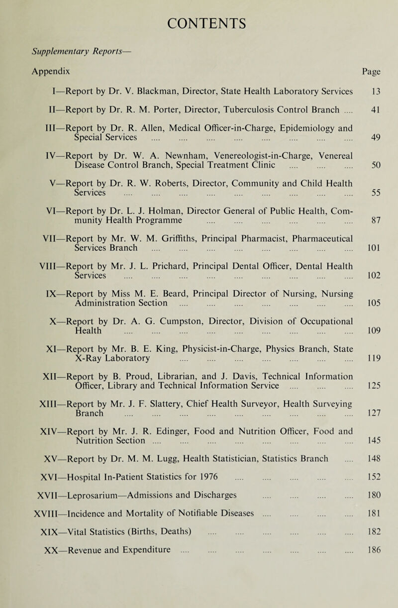 CONTENTS Supplementary Reports— Appendix Page I—Report by Dr. V. Blackman, Director, State Health Laboratory Services 13 II—Report by Dr. R. M. Porter, Director, Tuberculosis Control Branch .... 41 III— Report by Dr. R. Allen, Medical Officer-in-Charge, Epidemiology and Special Services . 49 IV— Report by Dr. W. A. Newnham, Venereologist-in-Charge, Venereal Disease Control Branch, Special Treatment Clinic . 50 V—Report by Dr. R. W. Roberts, Director, Community and Child Health Services . 55 VI—Report by Dr. L. J. Holman, Director General of Public Health, Com¬ munity Health Programme . 87 VII—Report by Mr. W. M. Griffiths, Principal Pharmacist, Pharmaceutical Services Branch . 101 VIII—Report by Mr. J. L. Prichard, Principal Dental Officer, Dental Health Services . 102 IX—Report by Miss M. E. Beard, Principal Director of Nursing, Nursing Administration Section . 105 X—Report by Dr. A. G. Cumpston, Director, Division of Occupational Health . 109 XI—Report by Mr. B. E. King, Physicist-in-Charge, Physics Branch, State X-Ray Laboratory 119 XII—Report by B. Proud, Librarian, and J. Davis, Technical Information Officer, Library and Technical Information Service . 125 XIII— Report by Mr. J. F. Slattery, Chief Health Surveyor, Health Surveying Branch . 127 XIV— Report by Mr. J. R. Edinger, Food and Nutrition Officer, Food and Nutrition Section. 145 XV—Report by Dr. M. M. Lugg, Health Statistician, Statistics Branch .... 148 XVI—Hospital In-Patient Statistics for 1976 . 152 XVII—Leprosarium—Admissions and Discharges . 180 XVIII—Incidence and Mortality of Notifiable Diseases . 181 XIX—Vital Statistics (Births, Deaths) . 182 XX—Revenue and Expenditure . 186