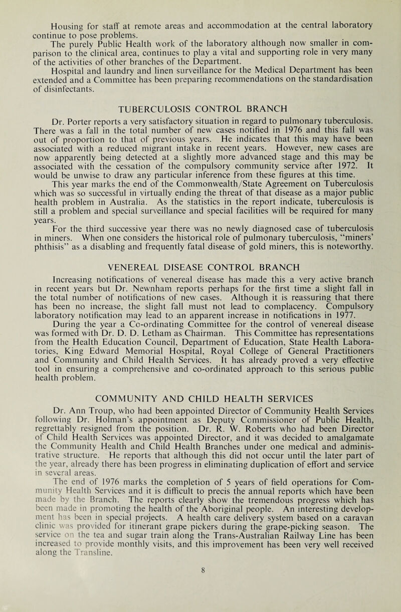 Housing for staff at remote areas and accommodation at the central laboratory continue to pose problems. The purely Public Health work of the laboratory although now smaller in com¬ parison to the clinical area, continues to play a vital and supporting role in very many of the activities of other branches of the Department. Hospital and laundry and linen surveillance for the Medical Department has been extended and a Committee has been preparing recommendations on the standardisation of disinfectants. TUBERCULOSIS CONTROL BRANCH Dr. Porter reports a very satisfactory situation in regard to pulmonary tuberculosis. There was a fall in the total number of new cases notified in 1976 and this fall was out of proportion to that of previous years. He indicates that this may have been associated with a reduced migrant intake in recent years. However, new cases are now apparently being detected at a slightly more advanced stage and this may be associated with the cessation of the compulsory community service after 1972. It would be unwise to draw any particular inference from these figures at this time. This year marks the end of the Commonwealth/State Agreement on Tuberculosis which was so successful in virtually ending the threat of that disease as a major public health problem in Australia. As the statistics in the report indicate, tuberculosis is still a problem and special surveillance and special facilities will be required for many years. Lor the third successive year there was no newly diagnosed case of tuberculosis in miners. When one considers the historical role of pulmonary tuberculosis, “miners’ phthisis” as a disabling and frequently fatal disease of gold miners, this is noteworthy. VENEREAL DISEASE CONTROL BRANCH Increasing notifications of venereal disease has made this a very active branch in recent years but Dr. Newnham reports perhaps for the first time a slight fall in the total number of notifications of new cases. Although it is reassuring that there has been no increase, the slight fall must not lead to complacency. Compulsory laboratory notification may lead to an apparent increase in notifications in 1977. During the year a Co-ordinating Committee for the control of venereal disease was formed with Dr. D. D. Letham as Chairman. This Committee has representations from the Health Education Council, Department of Education, State Health Labora¬ tories, King Edward Memorial Hospital, Royal College of General Practitioners and Community and Child Health Services. It has already proved a very effective tool in ensuring a comprehensive and co-ordinated approach to this serious public health problem. COMMUNITY AND CHILD HEALTH SERVICES Dr. Ann Troup, who had been appointed Director of Community Health Services following Dr. Holman’s appointment as Deputy Commissioner of Public Health, regrettably resigned from the position. Dr. R. W. Roberts who had been Director of Child Health Services was appointed Director, and it was decided to amalgamate the Community Health and Child Health Branches under one medical and adminis¬ trative structure. He reports that although this did not occur until the later part of the year, already there has been progress in eliminating duplication of effort and service in several areas. The end of 1976 marks the completion of 5 years of field operations for Com¬ munity Health Services and it is difficult to precis the annual reports which have been made by the Branch. The reports clearly show the tremendous progress which has been made in promoting the health of the Aboriginal people. An interesting develop¬ ment has been in special projects. A health care delivery system based on a caravan clinic was provided for itinerant grape pickers during the grape-picking season. The service on the tea and sugar train along the Trans-Australian Railway Line has been increased to provide monthly visits, and this improvement has been very well received along the Transline.