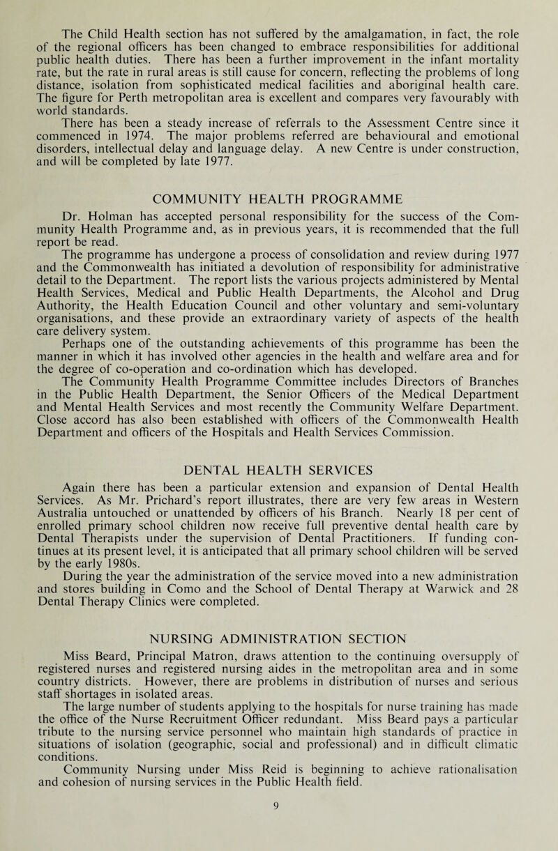 The Child Health section has not suffered by the amalgamation, in fact, the role of the regional officers has been changed to embrace responsibilities for additional public health duties. There has been a further improvement in the infant mortality rate, but the rate in rural areas is still cause for concern, reflecting the problems of long distance, isolation from sophisticated medical facilities and aboriginal health care. The figure for Perth metropolitan area is excellent and compares very favourably with world standards. There has been a steady increase of referrals to the Assessment Centre since it commenced in 1974. The major problems referred are behavioural and emotional disorders, intellectual delay and language delay. A new Centre is under construction, and will be completed by late 1977. COMMUNITY HEALTH PROGRAMME Dr. Holman has accepted personal responsibility for the success of the Com¬ munity Health Programme and, as in previous years, it is recommended that the full report be read. The programme has undergone a process of consolidation and review during 1977 and the Commonwealth has initiated a devolution of responsibility for administrative detail to the Department. The report lists the various projects administered by Mental Health Services, Medical and Public Health Departments, the Alcohol and Drug Authority, the Health Education Council and other voluntary and semi-voluntary organisations, and these provide an extraordinary variety of aspects of the health care delivery system. Perhaps one of the outstanding achievements of this programme has been the manner in which it has involved other agencies in the health and welfare area and for the degree of co-operation and co-ordination which has developed. The Community Health Programme Committee includes Directors of Branches in the Public Health Department, the Senior Officers of the Medical Department and Mental Health Services and most recently the Community Welfare Department. Close accord has also been established with officers of the Commonwealth Health Department and officers of the Hospitals and Health Services Commission. DENTAL HEALTH SERVICES Again there has been a particular extension and expansion of Dental Health Services. As Mr. Prichard’s report illustrates, there are very few areas in Western Australia untouched or unattended by officers of his Branch. Nearly 18 per cent of enrolled primary school children now receive full preventive dental health care by Dental Therapists under the supervision of Dental Practitioners. If funding con¬ tinues at its present level, it is anticipated that all primary school children will be served by the early 1980s. During the year the administration of the service moved into a new administration and stores building in Como and the School of Dental Therapy at Warwick and 28 Dental Therapy Clinics were completed. NURSING ADMINISTRATION SECTION Miss Beard, Principal Matron, draws attention to the continuing oversupply of registered nurses and registered nursing aides in the metropolitan area and in some country districts. However, there are problems in distribution of nurses and serious staff shortages in isolated areas. The large number of students applying to the hospitals for nurse training has made the office of the Nurse Recruitment Officer redundant. Miss Beard pays a particular tribute to the nursing service personnel who maintain high standards of practice in situations of isolation (geographic, social and professional) and in difficult climatic conditions. Community Nursing under Miss Reid is beginning to achieve rationalisation and cohesion of nursing services in the Public Health field.