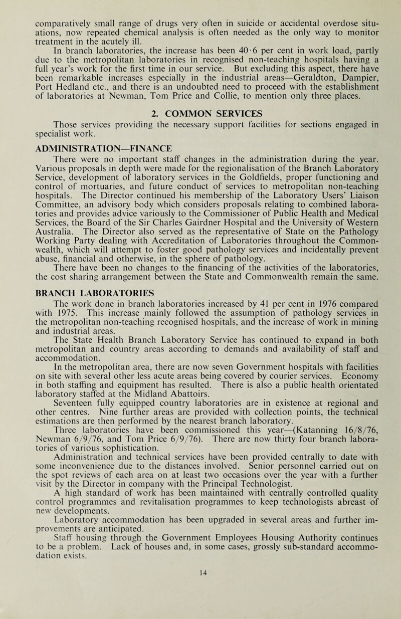 comparatively small range of drugs very often in suicide or accidental overdose situ¬ ations, now repeated chemical analysis is often needed as the only way to monitor treatment in the acutely ill. In branch laboratories, the increase has been 40-6 per cent in work load, partly due to the metropolitan laboratories in recognised non-teaching hospitals having a full year’s work for the first time in our service. But excluding this aspect, there have been remarkable increases especially in the industrial areas—Geraldton, Dampier, Port Hedland etc., and there is an undoubted need to proceed with the establishment of laboratories at Newman, Tom Price and Collie, to mention only three places. 2. COMMON SERVICES Those services providing the necessary support facilities for sections engaged in specialist work. ADMINISTRATION—FINANCE There were no important staff changes in the administration during the year. Various proposals in depth were made for the regionalisation of the Branch Laboratory Service, development of laboratory services in the Goldfields, proper functioning and control of mortuaries, and future conduct of services to metropolitan non-teaching hospitals. The Director continued his membership of the Laboratory Users’ Liaison Committee, an advisory body which considers proposals relating to combined labora¬ tories and provides advice variously to the Commissioner of Public Health and Medical Services, the Board of the Sir Charles Gairdner Hospital and the University of Western Australia. The Director also served as the representative of State on the Pathology Working Party dealing with Accreditation of Laboratories throughout the Common¬ wealth, which will attempt to foster good pathology services and incidentally prevent abuse, financial and otherwise, in the sphere of pathology. There have been no changes to the financing of the activities of the laboratories, the cost sharing arrangement between the State and Commonwealth remain the same. BRANCH LABORATORIES The work done in branch laboratories increased by 41 per cent in 1976 compared with 1975. This increase mainly followed the assumption of pathology services in the metropolitan non-teaching recognised hospitals, and the increase of work in mining and industrial areas. The State Health Branch Laboratory Service has continued to expand in both metropolitan and country areas according to demands and availability of staff and accommodation. In the metropolitan area, there are now seven Government hospitals with facilities on site with several other less acute areas being covered by courier services. Economy in both staffing and equipment has resulted. There is also a public health orientated laboratory staffed at the Midland Abattoirs. Seventeen fully equipped country laboratories are in existence at regional and other centres. Nine further areas are provided with collection points, the technical estimations are then performed by the nearest branch laboratory. Three laboratories have been commissioned this year—(Katanning 16/8/76, Newman 6/9/76, and Tom Price 6/9/76). There are now thirty four branch labora¬ tories of various sophistication. Administration and technical services have been provided centrally to date with some inconvenience due to the distances involved. Senior personnel carried out on the spot reviews of each area on at least two occasions over the year with a further visit by the Director in company with the Principal Technologist. A high standard of work has been maintained with centrally controlled quality control programmes and revitalisation programmes to keep technologists abreast of new developments. Laboratory accommodation has been upgraded in several areas and further im¬ provements are anticipated. Staff housing through the Government Employees Housing Authority continues to be a problem. Lack of houses and, in some cases, grossly sub-standard accommo¬ dation exists.