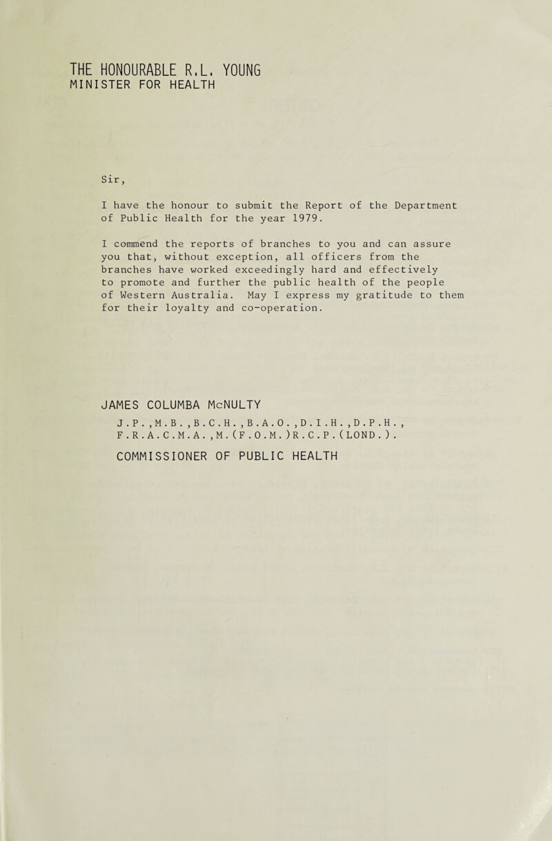 THE HONOURABLE R.L. YOUNG MINISTER FOR HEALTH Sir, I have the honour to submit the Report of the Department of Public Health for the year 1979. I commend the reports of branches to you and can assure you that, without exception, all officers from the branches have worked exceedingly hard and effectively to promote and further the public health of the people of Western Australia. May I express my gratitude to them for their loyalty and co-operation. JAMES COLUMBA McNULTY J.P. ,M.B. ,B.C.H. ,B.A.0. ,D.I.H. ,D.P.H. , F.R.A.C.M.A.,M.(F.O.M.)R.C.P.(LOND.). COMMISSIONER OF PUBLIC HEALTH