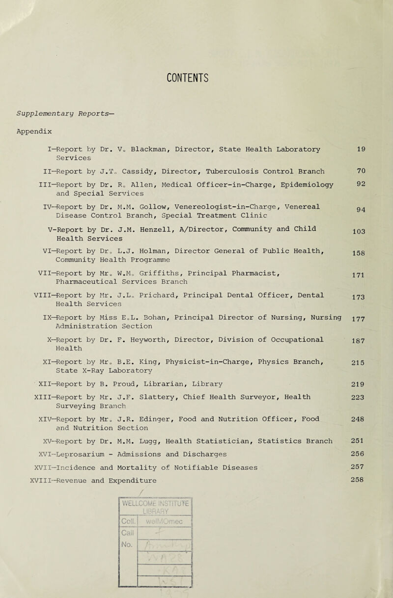 CONTENTS Supplementary Reports— Appendix I—Report by Dr. VQ Blackman, Director, State Health Laboratory Services II—Report by J.T„ Cassidy, Director, Tuberculosis Control Branch III—Report by Dr. R0 Allen, Medical Officer-in-Charge, Epidemiology and Special Services IV—Report by Dr. M.M. Gollow, Venereologist-in-Charge, Venereal Disease Control Branch, Special Treatment Clinic V-Report by Dr. J.M. Henzell, A/Director, Community and Child Health Services VI—Report by Dr0 L.J. Holman, Director General of Public Health, Community Health Programme VII—Report by Mr„ W.M0 Griffiths, Principal Pharmacist, Pharmaceutical Services Branch VIII—Report by Mr. J.LC Prichard, Principal Dental Officer, Dental Health Services 19 70 92 94 103 158 171 173 IX—Report by Miss ECL. Bohan, Principal Director of Nursing, Nursing 177 Administration Section X—Report by Dr. F. Heyworth, Director, Division of Occupational 187 Health XI—Report by Mrc B.E. King, Physicist-in-Charge, Physics Branch, 215 State X-Ray Laboratory XII—Report by B. Proud, Librarian, Library 219 XIII-H^eport by Mr. J.F. Slattery, Chief Health Surveyor, Health 223 Surveying Branch XIV—Report by Mr0 J.R. Edinger, Food and Nutrition Officer, Food 248 and Nutrition Section XV—Report by Dr. M.M. Lugg, Health Statistician, Statistics Branch 251 XVI—Leprosarium - Admissions and Discharges 256 XVII—Incidence and Mortality of Notifiable Diseases 257 XVIII—Revenue and Expenditure 258