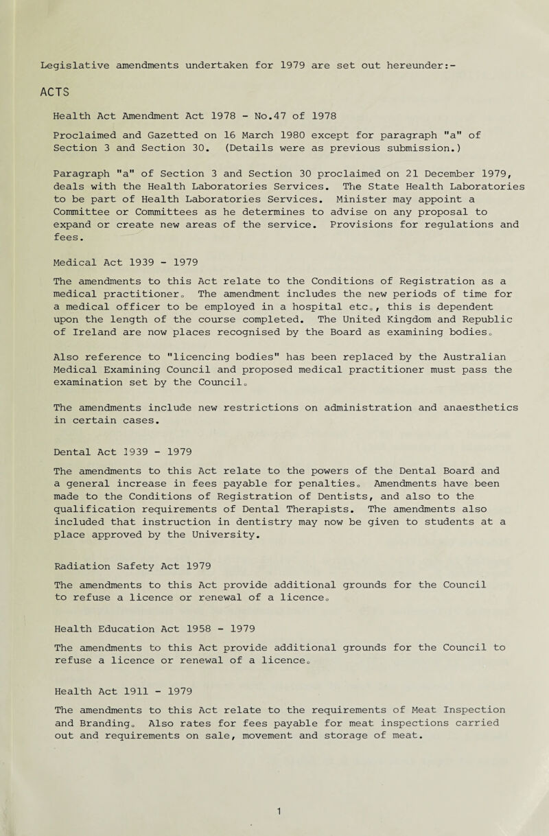 Legislative amendments undertaken for 1979 are set out hereunder ACTS Health Act Amendment Act 1978 - No.47 of 1978 Proclaimed and Gazetted on 16 March 1980 except for paragraph a of Section 3 and Section 30. (Details were as previous submission.) Paragraph a of Section 3 and Section 30 proclaimed on 21 December 1979, deals with the Health Laboratories Services. The State Health Laboratories to be part of Health Laboratories Services. Minister may appoint a Committee or Committees as he determines to advise on any proposal to expand or create new areas of the service. Provisions for regulations and fees. Medical Act 1939 - 1979 The amendments to this Act relate to the Conditions of Registration as a medical practitioner0 The amendment includes the new periods of time for a medical officer to be employed in a hospital etcQ, this is dependent upon the length of the course completed. The United Kingdom and Republic of Ireland are now places recognised by the Board as examining bodies0 Also reference to licencing bodies has been replaced by the Australian Medical Examining Council and proposed medical practitioner must pass the examination set by the Council0 The amendments include new restrictions on administration and anaesthetics in certain cases. Dental Act 1939 - 1979 The amendments to this Act relate to the powers of the Dental Board and a general increase in fees payable for penalties0 Amendments have been made to the Conditions of Registration of Dentists, and also to the qualification requirements of Dental Therapists. The amendments also included that instruction in dentistry may now be given to students at a place approved by the University. Radiation Safety Act 1979 The amendments to this Act provide additional grounds for the Council to refuse a licence or renewal of a licence0 Health Education Act 1958 - 1979 The amendments to this Act provide additional grounds for the Council to refuse a licence or renewal of a licence,. Health Act 1911 - 1979 The amendments to this Act relate to the requirements of Meat Inspection and Branding,, Also rates for fees payable for meat inspections carried out and requirements on sale, movement and storage of meat.