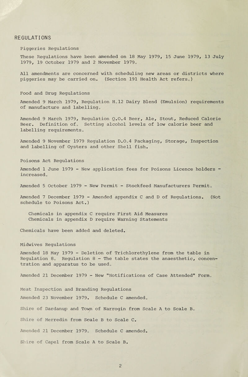 REGULATIONS Piggeries Regulations These Regulations have been amended on 18 May 1979, 15 June 1979, 13 July 1979, 19 October 1979 and 2 November 19790 All amendments are concerned with scheduling new areas or districts where piggeries may be carried on. (Section 191 Health Act refersc) Food and Drug Regulations Amended 9 March 1979, Regulation Hc12 Dairy Blend (Emulsion) requirements of manufacture and labelling0 Amended 9 March 1979, Regulation 0.0.4 Beer, Ale, Stout, Reduced Calorie Beer. Definition ofQ Setting alcohol levels of low calorie beer and labelling requirements0 Amended 9 November 1979 Regulation D.0o4 Packaging, Storage, Inspection and labelling of Oysters and other Shell fish. Poisons Act Regulations Amended 1 June 1979 - New application fees for Poisons Licence holders - increasedo Amended 5 October 1979 - New Permit - Stockfeed Manufacturers Permit0 Amended 7 December 1979 - Amended appendix C and D of Regulations. (Not schedule to Poisons Act.) Chemicals in appendix C require First Aid Measures Chemicals in appendix D require Warning Statements Chemicals have been added and deleted. Midwives Regulations Amended 18 May 1979 - Deletion of Trichlorethylene from the table in Regulation 8D Regulation 8 - The table states the anaesthetic, concen¬ tration and apparatus to be usedD Amended 21 December 1979 - New Notifications of Case Attended Form„ Meat Inspection and Branding Regulations Amended 23 November 1979. Schedule C amendedQ Shire of Dardanup and Town of Narrogin from Scale A to Scale B0 Shire of Merredin from Scale B to Scale C. Amended 21 December 19790 Schedule C amended. Shire of Capel from Scale A to Scale B.