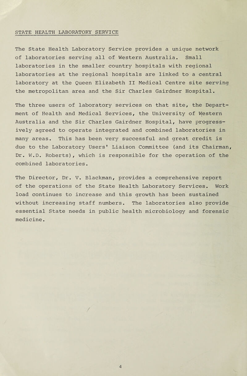 STATE HEALTH LABORATORY SERVICE The State Health Laboratory Service provides a unique network of laboratories serving all of Western Australia. Small laboratories in the smaller country hospitals with regional laboratories at the regional hospitals are linked to a central laboratory at the Queen Elizabeth II Medical Centre site serving the metropolitan area and the Sir Charles Gairdner Hospital. The three users of laboratory services on that site, the Depart¬ ment of Health and Medical Services, the University of Western Australia and the Sir Charles Gairdner Hospital, have progress¬ ively agreed to operate integrated and combined laboratories in many areas. This has been very successful and great credit is due to the Laboratory Users' Liaison Committee (and its Chairman, Dr. W.D. Roberts), which is responsible for the operation of the combined laboratories. The Director, Dr. V. Blackman, provides a comprehensive report of the operations of the State Health Laboratory Services. Work load continues to increase and this growth has been sustained without increasing staff numbers. The laboratories also provide essential State needs in public health microbiology and forensic medicine.