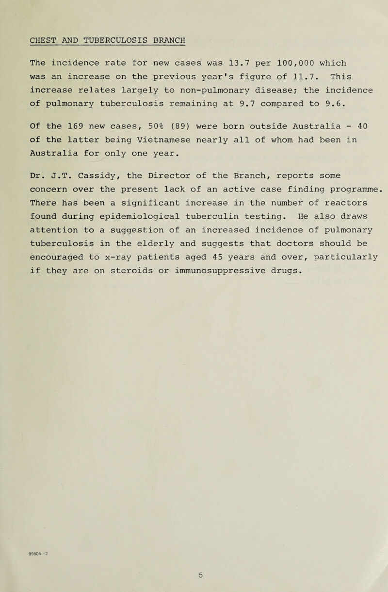 CHEST AND TUBERCULOSIS BRANCH The incidence rate for new cases was 13.7 per 100,000 which was an increase on the previous year's figure of 11.7. This increase relates largely to non-pulmonary disease; the incidence of pulmonary tuberculosis remaining at 9.7 compared to 9.6. Of the 169 new cases, 50% (89) were born outside Australia - 40 of the latter being Vietnamese nearly all of whom had been in Australia for only one year. Dr. J.T. Cassidy, the Director of the Branch, reports some concern over the present lack of an active case finding programme. There has been a significant increase in the number of reactors found during epidemiological tuberculin testing. He also draws attention to a suggestion of an increased incidence of pulmonary tuberculosis in the elderly and suggests that doctors should be encouraged to x-ray patients aged 45 years and over, particularly if they are on steroids or immunosuppressive drugs. 99806—2