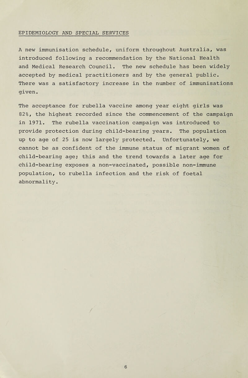 EPIDEMIOLOGY AND SPECIAL SERVICES A new immunisation schedule, uniform throughout Australia, was introduced following a recommendation by the National Health and Medical Research Council. The new schedule has been widely accepted by medical practitioners and by the general public. There was a satisfactory increase in the number of immunisations given. The acceptance for rubella vaccine among year eight girls was 82%, the highest recorded since the commencement of the campaign in 1971. The rubella vaccination campaign was introduced to provide protection during child-bearing years. The population up to age of 25 is now largely protected. Unfortunately, we cannot be as confident of the immune status of migrant women of child-bearing age; this and the trend towards a later age for child-bearing exposes a non-vaccinated, possible non-immune population, to rubella infection and the risk of foetal abnormality.