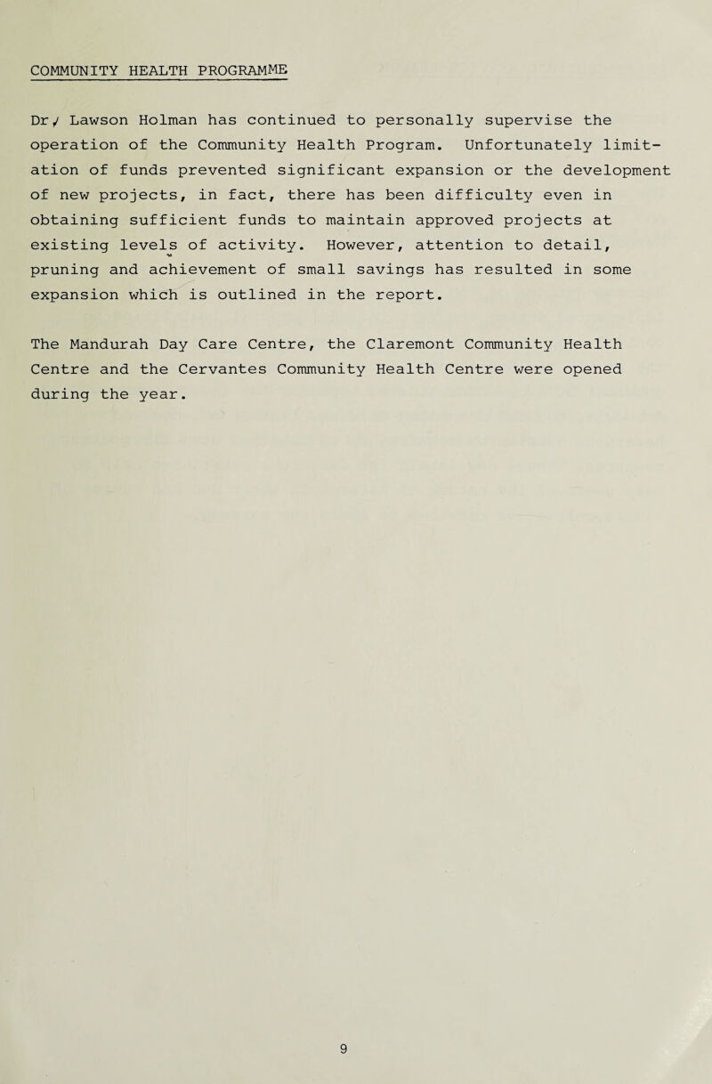 COMMUNITY HEALTH PROGRAMME Dr/ Lawson Holman has continued to personally supervise the operation of the Community Health Program. Unfortunately limit¬ ation of funds prevented significant expansion or the development of new projects, in fact, there has been difficulty even in obtaining sufficient funds to maintain approved projects at existing levels of activity. However, attention to detail, *w pruning and achievement of small savings has resulted in some expansion which is outlined in the report. The Mandurah Day Care Centre, the Claremont Community Health Centre and the Cervantes Community Health Centre were opened during the year.