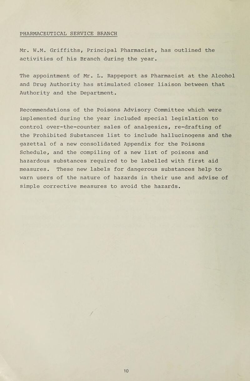 PHARMACEUTICAL SERVICE BRANCH Mr. W.M. Griffiths, Principal Pharmacist, has outlined the activities of his Branch during the year. The appointment of Mr. L. Rappeport as Pharmacist at the Alcohol and Drug Authority has stimulated closer liaison between that Authority and the Department. Recommendations of the Poisons Advisory Committee which were implemented during the year included special legislation to control over-the-counter sales of analgesics, re-drafting of the Prohibited Substances list to include hallucinogens and the gazettal of a new consolidated Appendix for the Poisons Schedule, and the compiling of a new list of poisons and hazardous substances required to be labelled with first aid measures. These new labels for dangerous substances help to warn users of the nature of hazards in their use and advise of simple corrective measures to avoid the hazards. /