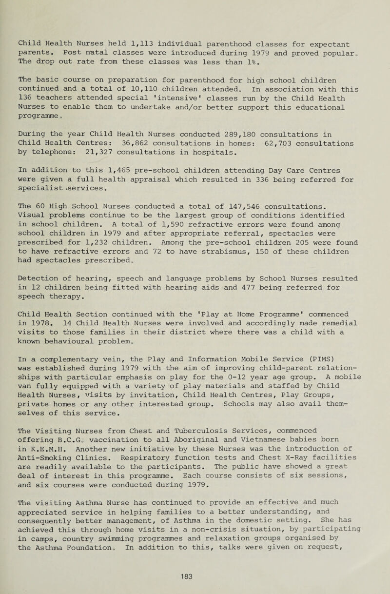 Child Health Nurses held 1,113 individual parenthood classes for expectant parents. Post natal classes were introduced during 1979 and proved popular„ The drop out rate from these classes was less than 1%. The basic course on preparation for parenthood for high school children continued and a total of 10,110 children attended.. In association with this 136 teachers attended special 'intensive' classes run by the Child Health Nurses to enable them to undertake and/or better support this educational programme . During the year Child Health Nurses conducted 289,180 consultations in Child Health Centres: 36,862 consultations in homes: 62,703 consultations by telephone: 21,327 consultations in hospitals. In addition to this 1,465 pre-school children attending Day Care Centres were given a full health appraisal which resulted in 336 being referred for specialist .services. The 60 High School Nurses conducted a total of 147,546 consultations. Visual problems continue to be the largest group of conditions identified in school children. A total of 1,590 refractive errors were found among school children in 1979 and after appropriate referral, spectacles were prescribed for 1,232 children. Among the pre-school children 205 were found to have refractive errors and 72 to have strabismus, 150 of these children had spectacles prescribed. Detection of hearing, speech and language problems by School Nurses resulted in 12 children being fitted with hearing aids and 477 being referred for speech therapy. Child Health Section continued with the 'Play at Home Programme' commenced in 1978. 14 Child Health Nurses were involved and accordingly made remedial visits to those families in their district where there was a child with a known behavioural problem. In a complementary vein, the Play and Information Mobile Service (PIMS) was established during 1979 with the aim of improving child-parent relation¬ ships with particular emphasis on play for the 0-12 year age group. A mobile van fully equipped with a variety of play materials and staffed by Child Health Nurses, visits by invitation. Child Health Centres, Play Groups, private homes or any other interested group. Schools may also avail them¬ selves of this service. The Visiting Nurses from Chest and Tuberculosis Services, commenced offering B.C.G. vaccination to all Aboriginal and Vietnamese babies born in K.E.M.H. Another new initiative by these Nurses was the introduction of Anti-Smoking Clinics. Respiratory function tests and Chest X-Ray facilities are readily available to the participants. The public have showed a great deal of interest in this programme. Each course consists of six sessions, and six courses were conducted during 1979. The visiting Asthma Nurse has continued to provide an effective and much appreciated service in helping families to a better understanding, and consequently better management, of Asthma in the domestic setting. She has achieved this through home visits in a non-crisis situation, by participating in camps, country swimming programmes and relaxation groups organised by the Asthma Foundation. In addition to this, talks were given on request.