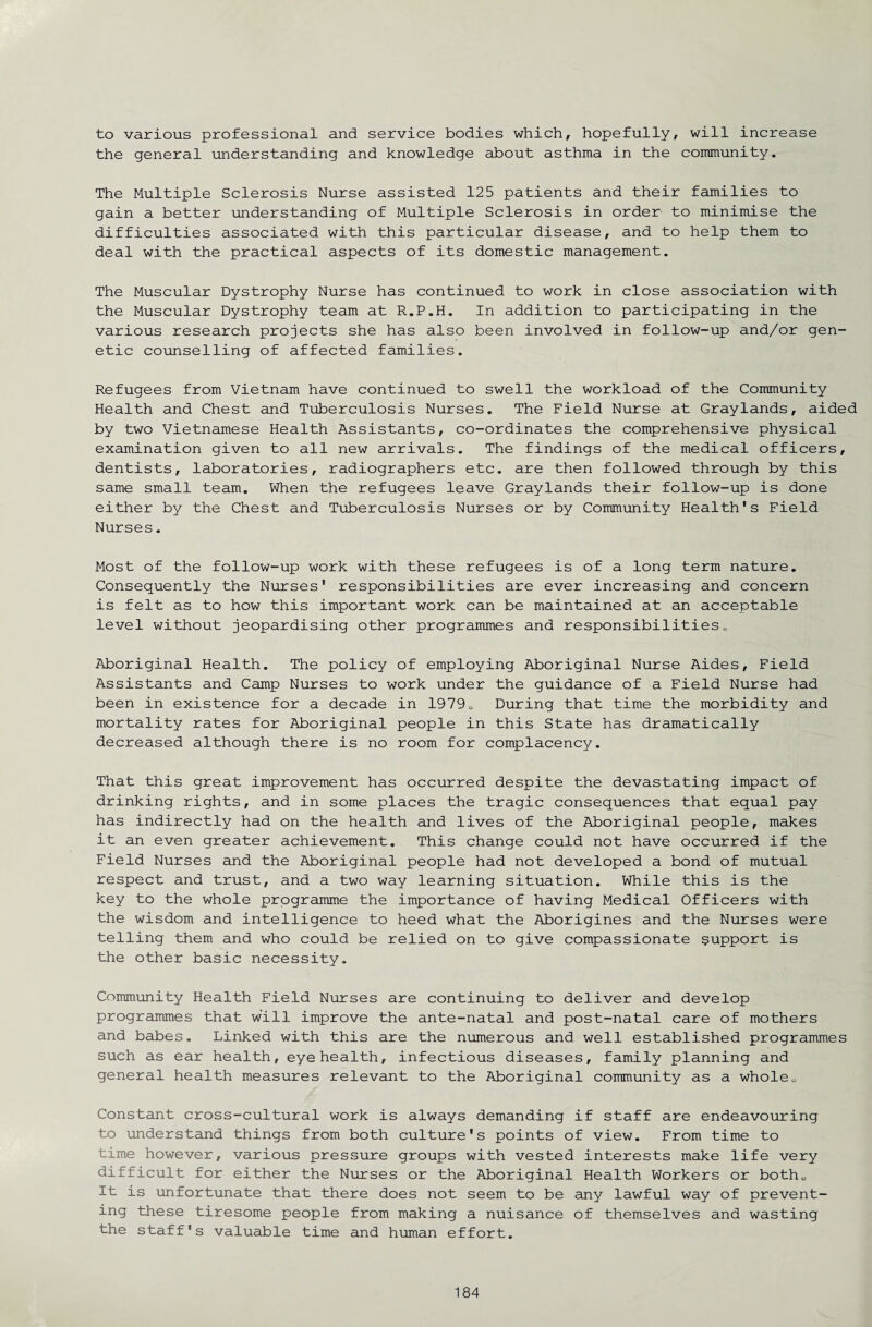 to various professional and service bodies which, hopefully, will increase the general understanding and knowledge about asthma in the community. The Multiple Sclerosis Nurse assisted 125 patients and their families to gain a better understanding of Multiple Sclerosis in order to minimise the difficulties associated with this particular disease, and to help them to deal with the practical aspects of its domestic management. The Muscular Dystrophy Nurse has continued to work in close association with the Muscular Dystrophy team at R.P.H. In addition to participating in the various research projects she has also been involved in follow-up and/or gen¬ etic counselling of affected families. Refugees from Vietnam have continued to swell the workload of the Community Health and Chest and Tuberculosis Nurses. The Field Nurse at Graylands, aided by two Vietnamese Health Assistants, co-ordinates the comprehensive physical examination given to all new arrivals. The findings of the medical officers, dentists, laboratories, radiographers etc. are then followed through by this same small team. When the refugees leave Graylands their follow-up is done either by the Chest and Tuberculosis Nurses or by Community Health's Field Nurses. Most of the follow-up work with these refugees is of a long term nature. Consequently the Nurses' responsibilities are ever increasing and concern is felt as to how this important work can be maintained at an acceptable level without jeopardising other programmes and responsibilities<, Aboriginal Health. The policy of employing Aboriginal Nurse Aides, Field Assistants and Camp Nurses to work under the guidance of a Field Nurse had been in existence for a decade in 19790 During that time the morbidity and mortality rates for Aboriginal people in this State has dramatically decreased although there is no room for complacency. That this great improvement has occurred despite the devastating impact of drinking rights, and in some places the tragic consequences that equal pay has indirectly had on the health and lives of the Aboriginal people, makes it an even greater achievement. This change could not have occurred if the Field Nurses and the Aboriginal people had not developed a bond of mutual respect and trust, and a two way learning situation. While this is the key to the whole programme the importance of having Medical Officers with the wisdom and intelligence to heed what the Aborigines and the Nurses were telling them and who could be relied on to give compassionate support is the other basic necessity. Community Health Field Nurses are continuing to deliver and develop programmes that will improve the ante-natal and post-natal care of mothers and babes. Linked with this are the numerous and well established programmes such as ear health, eye health, infectious diseases, family planning and general health measures relevant to the Aboriginal community as a whole0 Constant cross-cultural work is always demanding if staff are endeavouring to understand things from both culture's points of view. From time to time however, various pressure groups with vested interests make life very difficult for either the Nurses or the Aboriginal Health Workers or both0 It is unfortunate that there does not seem to be any lawful way of prevent¬ ing these tiresome people from making a nuisance of themselves and wasting the staff's valuable time and human effort.