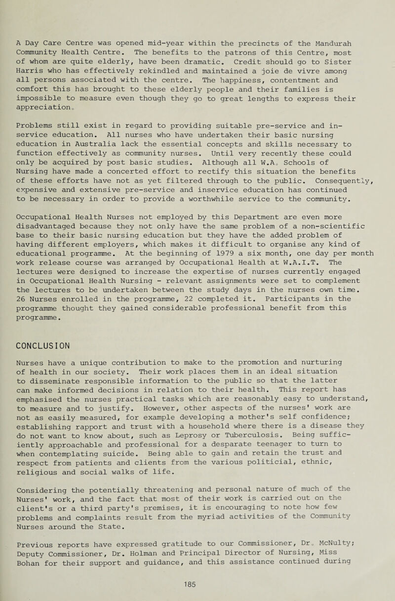 A Day Care Centre was opened mid-year within the precincts of the Mandurah Community Health Centre. The benefits to the patrons of this Centre, most of whom are quite elderly, have been dramatic. Credit should go to Sister Harris who has effectively rekindled and maintained a joie de vivre among all persons associated with the centre. The happiness, contentment and comfort this has brought to these elderly people and their families is impossible to measure even though they go to great lengths to express their appreciation0 Problems still exist in regard to providing suitable pre-service and in- service education. All nurses who have undertaken their basic nursing education in Australia lack the essential concepts and skills necessary to function effectively as community nurses. Until very recently these could only be acquired by post basic studies. Although all W.A0 Schools of Nursing have made a concerted effort to rectify this situation the benefits of these efforts have not as yet filtered through to the public. Consequently, expensive and extensive pre-service and inservice education has continued to be necessary in order to provide a worthwhile service to the community. Occupational Health Nurses not employed by this Department are even more disadvantaged because they not only have the same problem of a non-scientific base to their basic nursing education but they have the added problem of having different employers, which makes it difficult to organise any kind of educational programme. At the beginning of 1979 a six month, one day per month work release course was arranged by Occupational Health at W.A.I.T. The lectures were designed to increase the expertise of nurses currently engaged in Occupational Health Nursing - relevant assignments were set to complement the lectures to be undertaken between the study days in the nurses own time. 26 Nurses enrolled in the programme, 22 completed it. Participants in the programme thought they gained considerable professional benefit from this programme. CONCLUSION Nurses have a unique contribution to make to the promotion and nurturing of health in our society. Their work places them in an ideal situation to disseminate responsible information to the public so that the latter can make informed decisions in relation to their health. This report has emphasised the nurses practical tasks which are reasonably easy to understand, to measure and to justify. However, other aspects of the nurses' work are not as easily measured, for example developing a mother's self confidence; establishing rapport and trust with a household where there is a disease they do not want to know about, such as Leprosy or Tuberculosis. Being suffic¬ iently approachable and professional for a desparate teenager to turn to when contemplating suicide. Being able to gain and retain the trust and respect from patients and clients from the various politicial, ethnic, religious and social walks of life. Considering the potentially threatening and personal nature of much of the Nurses' work, and the fact that most of their work is carried out on the client's or a third party's premises, it is encouraging to note how few problems and complaints result from the myriad activities of the Community Nurses around the State. Previous reports have expressed gratitude to our Commissioner, Dr0 McNulty; Deputy Commissioner, Dr. Holman and Principal Director of Nursing, Miss Bohan for their support and guidance, and this assistance continued during