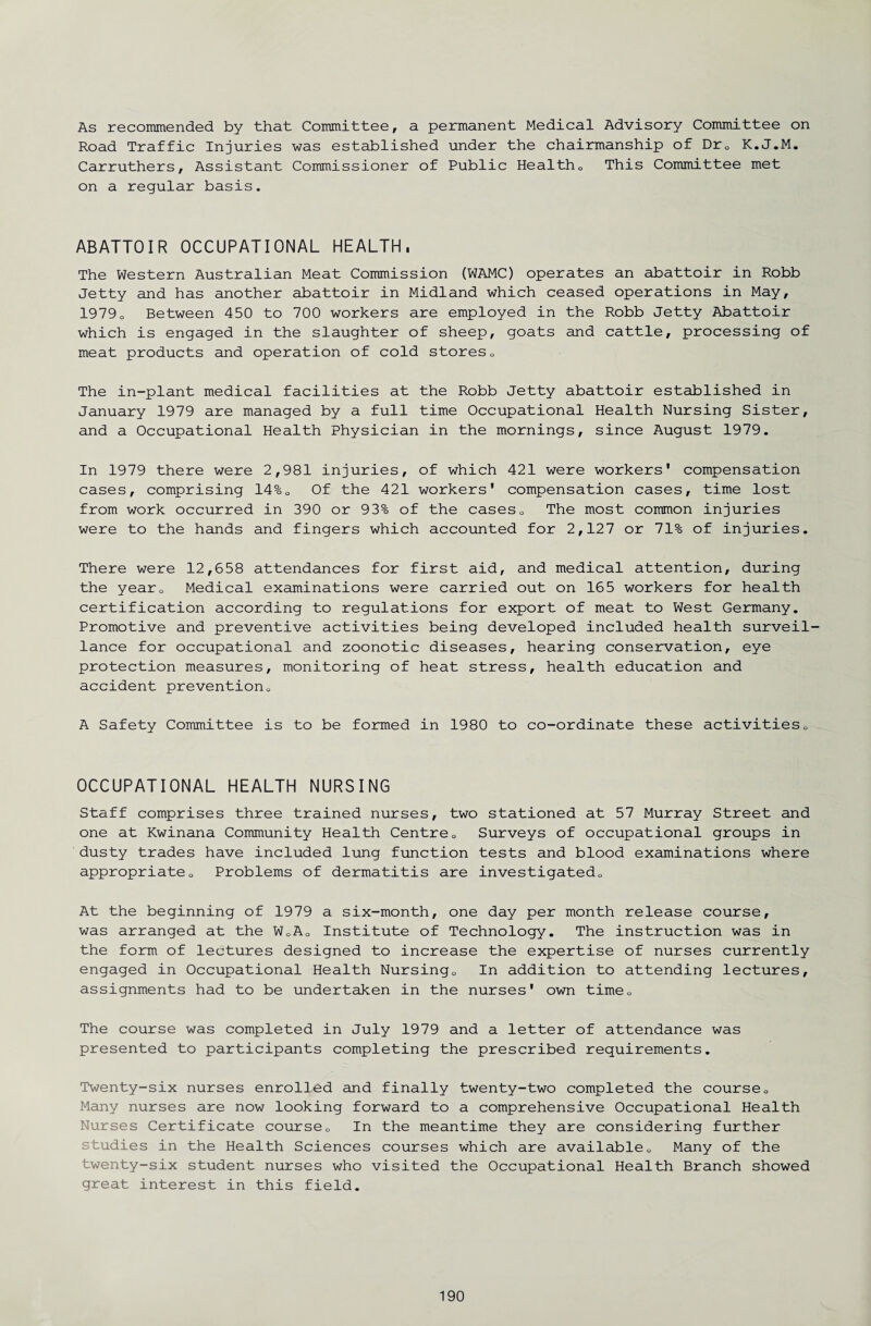 As recommended by that Committee, a permanent Medical Advisory Committee on Road Traffic Injuries was established under the chairmanship of Dr0 K.J.M. Carruthers, Assistant Commissioner of Public Health0 This Committee met on a regular basis. ABATTOIR OCCUPATIONAL HEALTH, The Western Australian Meat Commission (WAMC) operates an abattoir in Robb Jetty and has another abattoir in Midland which ceased operations in May, 1979o Between 450 to 700 workers are employed in the Robb Jetty Abattoir which is engaged in the slaughter of sheep, goats and cattle, processing of meat products and operation of cold stores0 The in-plant medical facilities at the Robb Jetty abattoir established in January 1979 are managed by a full time Occupational Health Nursing Sister, and a Occupational Health Physician in the mornings, since August 1979. In 1979 there were 2,981 injuries, of which 421 were workers' compensation cases, comprising 14%0 Of the 421 workers' compensation cases, time lost from work occurred in 390 or 93% of the cases0 The most common injuries were to the hands and fingers which accounted for 2,127 or 71% of injuries. There were 12,658 attendances for first aid, and medical attention, during the year0 Medical examinations were carried out on 165 workers for health certification according to regulations for export of meat to West Germany. Promotive and preventive activities being developed included health surveil¬ lance for occupational and zoonotic diseases, hearing conservation, eye protection measures, monitoring of heat stress, health education and accident prevention,, A Safety Committee is to be formed in 1980 to co-ordinate these activities0 OCCUPATIONAL HEALTH NURSING Staff comprises three trained nurses, two stationed at 57 Murray Street and one at Kwinana Community Health Centre0 Surveys of occupational groups in dusty trades have included lung function tests and blood examinations where appropriateo Problems of dermatitis are investigated,, At the beginning of 1979 a six-month, one day per month release course, was arranged at the W0A0 Institute of Technology. The instruction was in the form of lectures designed to increase the expertise of nurses currently engaged in Occupational Health Nursing0 In addition to attending lectures, assignments had to be undertaken in the nurses' own time,, The course was completed in July 1979 and a letter of attendance was presented to participants completing the prescribed requirements. Twenty-six nurses enrolled and finally twenty-two completed the course0 Many nurses are now looking forward to a comprehensive Occupational Health Nurses Certificate course,, In the meantime they are considering further studies in the Health Sciences courses which are available„ Many of the twenty-six student nurses who visited the Occupational Health Branch showed great interest in this field.