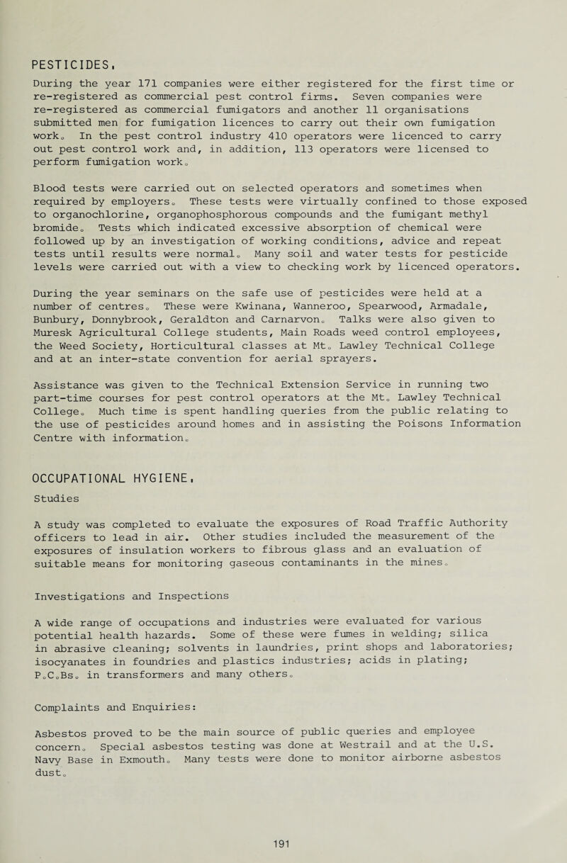 PESTICIDES. During the year 171 companies were either registered for the first time or re-registered as commercial pest control firms. Seven companies were re-registered as commercial fumigators and another 11 organisations submitted men for fumigation licences to carry out their own fumigation worko In the pest control industry 410 operators were licenced to carry out pest control work and, in addition, 113 operators were licensed to perform fumigation worko Blood tests were carried out on selected operators and sometimes when required by employers0 These tests were virtually confined to those exposed to organochlorine, organophosphorous compounds and the fumigant methyl bromideo Tests which indicated excessive absorption of chemical were followed up by an investigation of working conditions, advice and repeat tests until results were normal0 Many soil and water tests for pesticide levels were carried out with a view to checking work by licenced operators. During the year seminars on the safe use of pesticides were held at a number of centres0 These were Kwinana, Wanneroo, Spearwood, Armadale, Bunbury, Donnybrook, Geraldton and Carnarvon0 Talks were also given to Muresk Agricultural College students. Main Roads weed control employees, the Weed Society, Horticultural classes at Mt0 Lawley Technical College and at an inter-state convention for aerial sprayers. Assistance was given to the Technical Extension Service in running two part-time courses for pest control operators at the Mt0 Lawley Technical Collegeo Much time is spent handling queries from the public relating to the use of pesticides around homes and in assisting the Poisons Information Centre with information0 OCCUPATIONAL HYGIENE. Studies A study was completed to evaluate the exposures of Road Traffic Authority officers to lead in air. Other studies included the measurement of the exposures of insulation workers to fibrous glass and an evaluation of suitable means for monitoring gaseous contaminants in the mines0 Investigations and Inspections A wide range of occupations and industries were evaluated for various potential health hazards. Some of these were fumes in welding; silica in abrasive cleaning; solvents in laundries, print shops and laboratories; isocyanates in foundries and plastics industries; acids in plating; PoCoBSo in transformers and many others„ Complaints and Enquiries: Asbestos proved to be the main source of public queries and employee concernu Special asbestos testing was done at Westrail and at the U.S. Navy Base in Exmouth0 Many tests were done to monitor airborne asbestos dusto