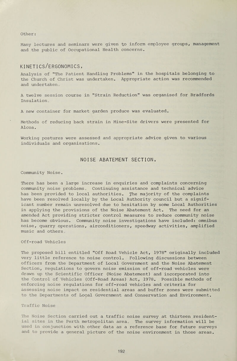 Other: Many lectures and seminars were given fo inform employee groups, management and the public of Occupational Health concerns. kinetics/ergonomics, Analysis of The Patient Handling Problems in the hospitals belonging to the Church of Christ was undertaken. Appropriate action was recommended and undertakeno A twelve session course in Strain Reduction was organised for Bradfords Insulation0 A new container for market garden produce was evaluated. Methods of reducing back strain in Mine-Site drivers were presented for Alcoa. Working postures were assessed and appropriate advice given to various individuals and organisations. NOISE ABATEMENT SECTION, Community Noise. There has been a large increase in enquiries and complaints concerning community noise problemsu Continuing assistance and technical advice has been provided to local authorities. The majority of the complaints have been resolved locally by the Local Authority council but a signif¬ icant number remain unresolved due to hesitation by some Local Authorities in applying the provisions of the Noise Abatement Act. The need for an amended Act providing stricter control measures to reduce community noise has become obvious. Community noise investigations have included: omnibus noise, quarry operations, airconditioners, speedway activities, amplified music and others,, Off-road Vehicles The proposed bill entitled Off Road Vehicle Act, 1978 originally included very little reference to noise control. Following discussions between officers from the Department of Local Government and the Noise Abatement Section, regulations to govern noise emission of off-road vehicles were drawn up the Scientific Officer (Noise Abatement) and incorporated into the Control of Vehicles (Off-Road Areas) Act, 1978. Possible methods of enforcing noise regulations for off-road vehicles and criteria for assessing noise impact on residential areas and buffer zones were submitted to the Departments of Local Government and Conservation and Environment. Traffic Noise The Noise Section carried out a traffic noise survey at thirteen resident¬ ial sites in the Perth metropolitan areaQ The survey information will be used in conjunction with other data as a reference base for future surveys and to provide a general picture of the noise environment in those areas.