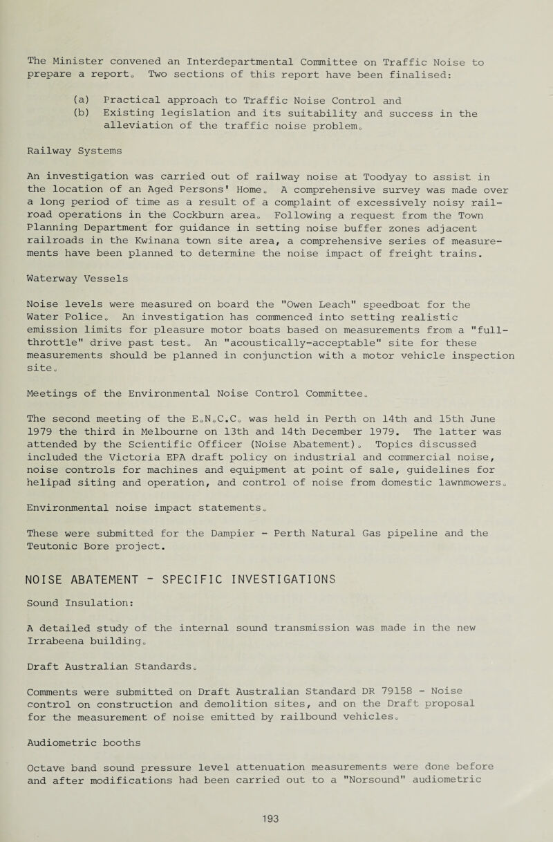 The Minister convened an Interdepartmental Committee on Traffic Noise to prepare a reports, Two sections of this report have been finalised: (a) Practical approach to Traffic Noise Control and (b) Existing legislation and its suitability and success in the alleviation of the traffic noise problem*, Railway Systems An investigation was carried out of railway noise at Toodyay to assist in the location of an Aged Persons' Home0 A comprehensive survey was made over a long period of time as a result of a complaint of excessively noisy rail¬ road operations in the Cockburn area0 Following a request from the Town Planning Department for guidance in setting noise buffer zones adjacent railroads in the Kwinana town site area, a comprehensive series of measure¬ ments have been planned to determine the noise impact of freight trains. Waterway Vessels Noise levels were measured on board the Owen Leach speedboat for the Water Police0 An investigation has commenced into setting realistic emission limits for pleasure motor boats based on measurements from a full- throttle drive past test0 An acoustically-acceptable site for these measurements should be planned in conjunction with a motor vehicle inspection site <, Meetings of the Environmental Noise Control Committee0 The second meeting of the E0N0C.C0 was held in Perth on 14th and 15th June 1979 the third in Melbourne on 13th and 14th December 1979. The latter was attended by the Scientific Officer (Noise Abatement)0 Topics discussed included the Victoria EPA draft policy on industrial and commercial noise, noise controls for machines and equipment at point of sale, guidelines for helipad siting and operation, and control of noise from domestic lawnmowers0 Environmental noise impact statements0 These were submitted for the Dampier - Perth Natural Gas pipeline and the Teutonic Bore project. NOISE ABATEMENT - SPECIFIC INVESTIGATIONS Sound Insulation: A detailed study of the internal sound transmission was made in the new Irrabeena building„ Draft Australian Standardsu Comments were submitted on Draft Australian Standard DR 79158 - Noise control on construction and demolition sites, and on the Draft proposal for the measurement of noise emitted by railbound vehicles0 Audiometric booths Octave band sound pressure level attenuation measurements were done before and after modifications had been carried out to a Norsound audiometric