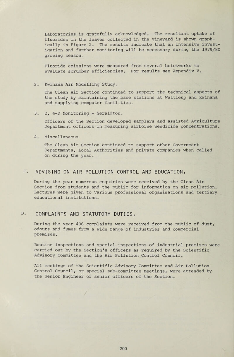 Laboratories is gratefully acknowledged0 The resultant uptake of fluorides in the leaves collected in the vineyard is shown graph¬ ically in Figure 20 The results indicate that an intensive invest¬ igation and further monitoring will be necessary during the 1979/80 growing season„ Fluoride emissions were measured from several brickworks to evaluate scrubber efficiencies. For results see Appendix V. 20 Kwinana Air Modelling Study0 The Clean Air Section continued to support the technical aspects of the study by maintaining the base stations at Wattleup and Kwinana and supplying computer facilities„ 30 2, 4-D Monitoring - Geraldton0 Officers of the Section developed samplers and assisted Agriculture Department officers in measuring airborne weedicide concentrations. 40 Miscellaneous The Clean Air Section continued to support other Government Departments, Local Authorities and private companies when called on during the yearQ c. ADVISING ON AIR POLLUTION CONTROL AND EDUCATION, During the year numerous enquiries were received by the Clean Air Section from students and the public for information on air pollution<, Lectures were given to various professional organisations and tertiary educational institutions0 D° COMPLAINTS AND STATUTORY DUTIES, During the year 406 complaints were received from the public of dust, odours and fumes from a wide range of industries and commercial premises. Routine inspections and special inspections of industrial premises were carried out by the Section's officers as required by the Scientific Advisory Committee and the Air Pollution Control Council0 All meetings of the Scientific Advisory Committee and Air Pollution Control Council, or special sub-committee meetings, were attended by the Senior Engineer or senior officers of the Section0