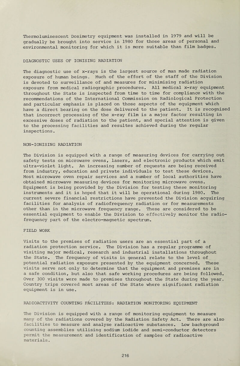 Thermoluminescent Dosimetry equipment was installed in 1979 and will be gradually be brought into service in 1980 for those areas of personal and environmental monitoring for which it is more suitable than film badges. DIAGNOSTIC USES OF IONISING RADIATION The diagnostic use of x-rays is the largest source of man made radiation exposure of human beings0 Much of the effort of the staff of the Division is devoted to surveillance of and measures for minimising radiation exposure from medical radiographic procedures. All medical x-ray equipment throughout the State is inspected from time to time for compliance with the recommendations of the International Commission on Radiological Protection and particular emphasis is placed on those aspects of the equipment which have a direct bearing on the dose delivered to the patient. It is recognised that incorrect processing of the x-ray film is a major factor resulting in excessive doses of radiation to the patient, and special attention is given to the processing facilities and resultes achieved during the regular inspections. NON-IONISING RADIATION The Division is equipped with a range of measuring devices for carrying out safety tests on microwave ovens, lasers, and electronic products which emit ultra-violet light. An increasing number of requests are being received from industry, education and private individuals to test these devices. Most microwave oven repair services and a number of local authorities have obtained microwave measuring devices for monitoring microwave ovens. Equipment is being provided by the Division for testing these monitoring instruments and it is hoped that it will be operational during 1980. The current severe financial restrictions have prevented the Division acquiring facilities for analysis of radiofrequency radiation or for measurements other than in the microwave frequency range. These are considered to be essential equipment to enable the Division to effectively monitor the radio¬ frequency part of the electro-magnetic spectrum. FIELD WORK Visits to the premises of radiation users are an essential part of a radiation protection service. The Division has a regular programme of visiting major medical, research and industrial installations throughout the State. The frequency of visits in general relate to the level of potential radiation exposure presented by the equipment concerned. These visits serve not only to determine that the equipment and premises are in a safe condition, but also that safe working procedures are being followed. Over 300 visits were made to premises throughout the State during the year0 Country trips covered most areas of the State where significant radiation equipment is in use. RADIOACTIVITY COUNTING FACILITIES: RADIATION MONITORING EQUIPMENT The Division is equipped with a range of monitoring equipment to measure many of the radiations covered by the Radiation Safety Act. There are also facilities to measure and analyse radioactive substances. Low background counting assemblies utilising sodium iodide and semi-conductor detectors permit the measurement and identification of samples of radioactive materials.