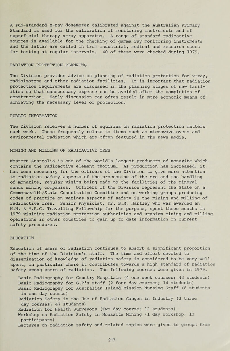 A sub-standard x-ray dosemeter calibrated against the Australian Primary Standard is used for the calibration of monitoring instruments and of superficial therapy x-ray apparatus. A range of standard radioactive sources is available for the checking of gamma ray monitoring instruments and the latter are called in from industrial, medical and research users for testing at regular intervals0 40 of these were checked during 1979. RADIATION PROTECTION PLANNING The Division provides advice on planning of radiation protection for x-ray, radioisotope and other radiation facilities. It is important that radiation protection requirements are discussed in the planning stages of new facil¬ ities so that unnecessary expense can be avoided after the completion of construction. Early discussion can often result in more economic means of achieving the necessary level of protection. PUBLIC INFORMATION The Division receives a number of equiries on radiation protection matters each week. These frequently relate to items such as microwave ovens and environmental radiation which are often featured in the news media. MINING AND MILLING OF RADIOACTIVE ORES Western Australia is one of the world's largest producers of monazite which contains the radioactive element thorium. As production has increased, it has been necessary for the officers of the Division to give more attention to radiation safety aspects of the processing of the ore and the handling of monazite, regular visits being made to the facilities of the mineral sands mining companies. Officers of the Division represent the State on a Commonwealth/State Consultative Committee and on working groups producing codes of practice on various aspects of safety in the mining and milling of radioactive ores. Senior Physicist, Dr. B0M0 Hartley who was awarded an N.H. & M.R.C. Travelling Fellowship for the purpose, spent three months in 1979 visiting radiation protection authorities and uranium mining and milling operations in other countries to gain up to date information on current safety procedures. EDUCATION Education of users of radiation continues to absorb a significant proportion of the time of the Division's staff. The time and effort devoted to dissemination of knowledge of radiation safety is considered to be very well spent, in particular where it contributes towards a high standard of radiation safety among users of radiation. The following courses were given in 1979. Basic Radiography for Country Hospitals (4 one week courses; 43 students) Basic Radiography for GoP's staff (2 four day courses; 14 students) Basic Radiography for Australian Inland Mission Nursing Staff (6 students in one day course) Radiation Safety in the Use of Radiation Gauges in Industry (3 three day courses; 47 students) Radiation for Health Surveyors (Two day course: 12 students) Workshop on Radiation Safety in Monazite Mining (1 day workshop; 10 participants) Lectures on radiation safety and related topics were given to groups from