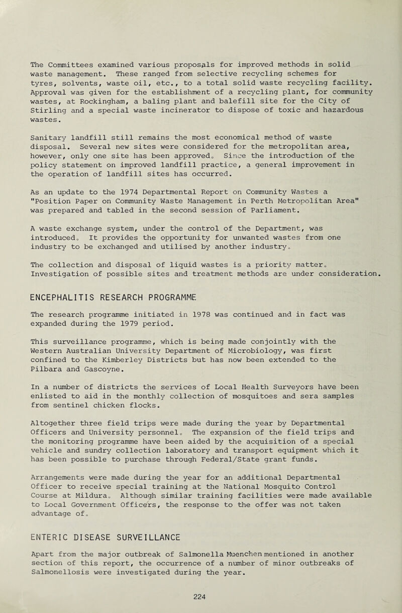 The Committees examined various proposals for improved methods in solid waste management. These ranged from selective recycling schemes for tyres, solvents, waste oil, etc., to a total solid waste recycling facility. Approval was given for the establishment of a recycling plant, for community wastes, at Rockingham, a baling plant and balefill site for the City of Stirling and a special waste incinerator to dispose of toxic and hazardous wastes. Sanitary landfill still remains the most economical method of waste disposal. Several new sites were considered for the metropolitan area, however, only one site has been approved0 Since the introduction of the policy statement on improved landfill practice, a general improvement in the operation of landfill sites has occurred. As an update to the 1974 Departmental Report on Community Wastes a Position Paper on Community Waste Management in Perth Metropolitan Area was prepared and tabled in the second session of Parliament. A waste exchange system, under the control of the Department, was introducedo It provides the opportunity for unwanted wastes from one industry to be exchanged and utilised by another industry0 The collection and disposal of liquid wastes is a priority matter0 Investigation of possible sites and treatment methods are under consideration. ENCEPHALITIS RESEARCH PROGRAMME The research programme initiated in 1978 was continued and in fact was expanded during the 1979 period. This surveillance programme, which is being made conjointly with the Western Australian University Department of Microbiology, was first confined to the Kimberley Districts but has now been extended to the Pilbara and Gascoyne. In a number of districts the services of Local Health Surveyors have been enlisted to aid in the monthly collection of mosquitoes and sera samples from sentinel chicken flocks. Altogether three field trips were made during the year by Departmental Officers and University personnel0 The expansion of the field trips and the monitoring programme have been aided by the acquisition of a special vehicle and sundry collection laboratory and transport equipment which it has been possible to purchase through Federal/State grant funds. Arrangements were made during the year for an additional Departmental Officer to receive special training at the National Mosquito Control Course at Mildura0 Although similar training facilities were made available to Local Government Officers, the response to the offer was not taken advantage of0 ENTERIC DISEASE SURVEILLANCE Apart from the major outbreak of Salmonella Muenchen mentioned in another section of this report, the occurrence of a number of minor outbreaks of Salmonellosis were investigated during the year.