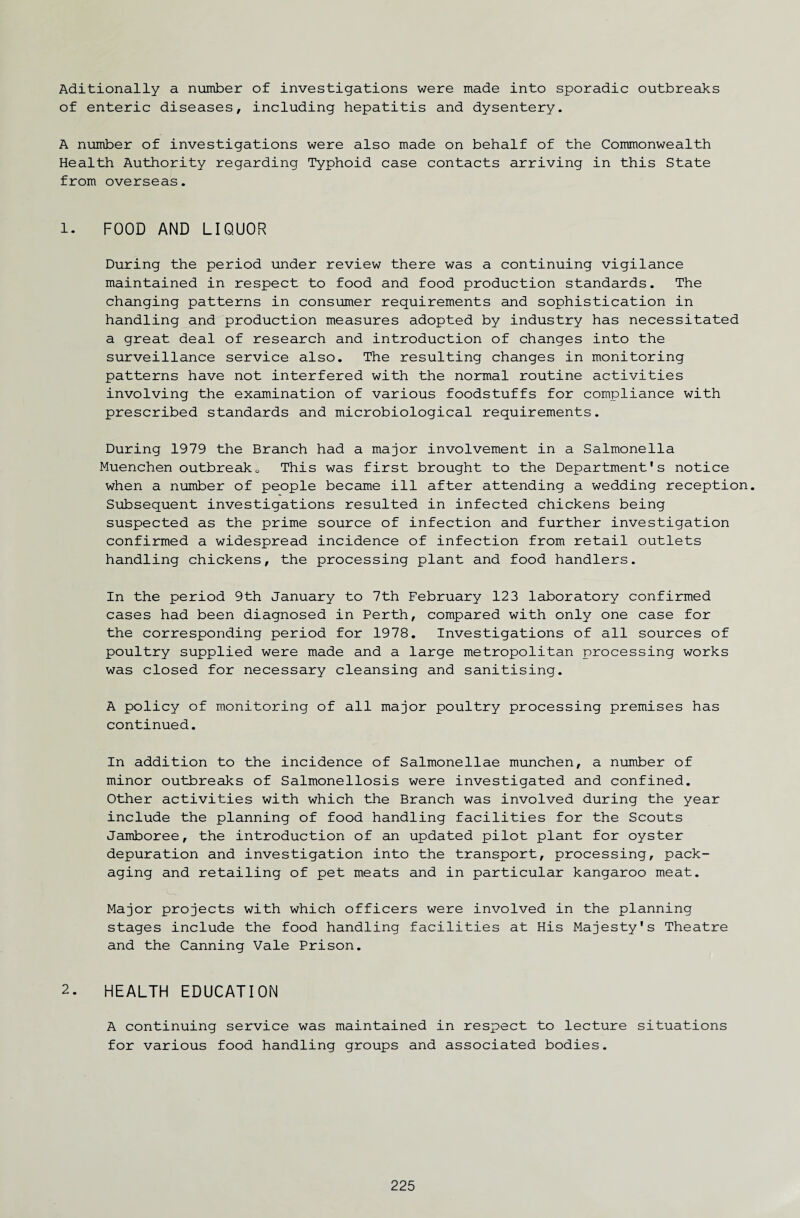 Aditionally a number of investigations were made into sporadic outbreaks of enteric diseases, including hepatitis and dysentery. A number of investigations were also made on behalf of the Commonwealth Health Authority regarding Typhoid case contacts arriving in this State from overseas. 1. FOOD AND LIQUOR During the period under review there was a continuing vigilance maintained in respect to food and food production standards. The changing patterns in consumer requirements and sophistication in handling and production measures adopted by industry has necessitated a great deal of research and introduction of changes into the surveillance service also. The resulting changes in monitoring patterns have not interfered with the normal routine activities involving the examination of various foodstuffs for compliance with prescribed standards and microbiological requirements. During 1979 the Branch had a major involvement in a Salmonella Muenchen outbreakQ This was first brought to the Department's notice when a number of people became ill after attending a wedding reception. Subsequent investigations resulted in infected chickens being suspected as the prime source of infection and further investigation confirmed a widespread incidence of infection from retail outlets handling chickens, the processing plant and food handlers. In the period 9th January to 7th February 123 laboratory confirmed cases had been diagnosed in Perth, compared with only one case for the corresponding period for 1978. Investigations of all sources of poultry supplied were made and a large metropolitan processing works was closed for necessary cleansing and sanitising. A policy of monitoring of all major poultry processing premises has continued. In addition to the incidence of Salmonellae munchen, a number of minor outbreaks of Salmonellosis were investigated and confined. Other activities with which the Branch was involved during the year include the planning of food handling facilities for the Scouts Jamboree, the introduction of an updated pilot plant for oyster depuration and investigation into the transport, processing, pack¬ aging and retailing of pet meats and in particular kangaroo meat. Major projects with which officers were involved in the planning stages include the food handling facilities at His Majesty's Theatre and the Canning Vale Prison. 2. HEALTH EDUCATION A continuing service was maintained in respect to lecture situations for various food handling groups and associated bodies.