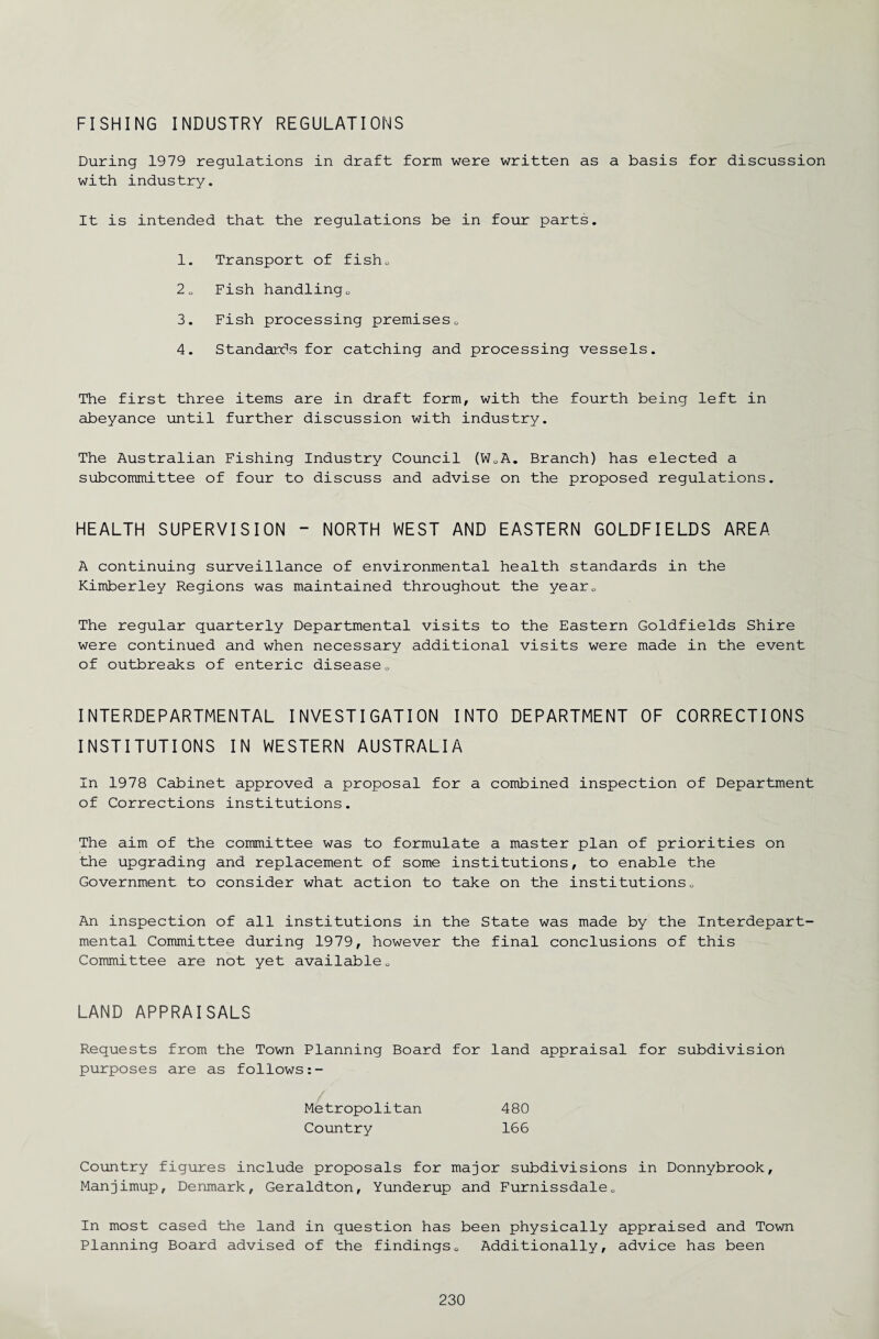 FISHING INDUSTRY REGULATIONS During 1979 regulations in draft form were written as a basis for discussion with industry. It is intended that the regulations be in four parts. 1. Transport of fisho 2„ Fish handlingo 3. Fish processing premises0 4. Standards for catching and processing vessels. The first three items are in draft form, with the fourth being left in abeyance until further discussion with industry. The Australian Fishing Industry Council (W0A. Branch) has elected a subcommittee of four to discuss and advise on the proposed regulations. HEALTH SUPERVISION - NORTH WEST AND EASTERN GOLDFIELDS AREA A continuing surveillance of environmental health standards in the Kimberley Regions was maintained throughout the yearc The regular quarterly Departmental visits to the Eastern Goldfields Shire were continued and when necessary additional visits were made in the event of outbreaks of enteric diseaseo INTERDEPARTMENTAL INVESTIGATION INTO DEPARTMENT OF CORRECTIONS INSTITUTIONS IN WESTERN AUSTRALIA In 1978 Cabinet approved a proposal for a combined inspection of Department of Corrections institutions. The aim of the committee was to formulate a master plan of priorities on the upgrading and replacement of some institutions, to enable the Government to consider what action to take on the institutions„ An inspection of all institutions in the State was made by the Interdepart¬ mental Committee during 1979, however the final conclusions of this Committee are not yet available0 LAND APPRAISALS Requests from the Town Planning Board for land appraisal for subdivision purposes are as follows Metropolitan Country 480 166 Country figures include proposals for major subdivisions in Donnybrook, Manjimup, Denmark, Geraldton, Yunderup and Furnissdale0 In most cased the land in question has been physically appraised and Town Planning Board advised of the findings0 Additionally, advice has been