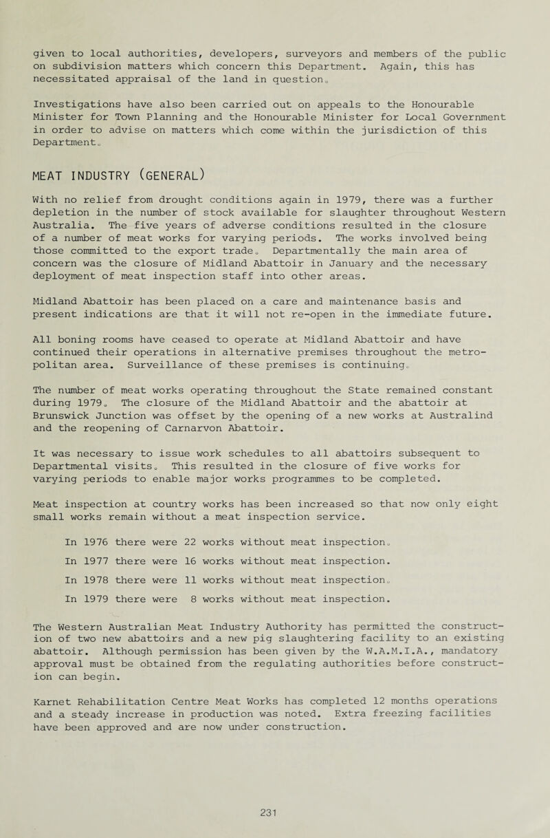given to local authorities, developers, surveyors and members of the public on subdivision matters which concern this Department. Again, this has necessitated appraisal of the land in question0 Investigations have also been carried out on appeals to the Honourable Minister for Town Planning and the Honourable Minister for Local Government in order to advise on matters which come within the jurisdiction of this Department„ MEAT INDUSTRY (GENERAL) With no relief from drought conditions again in 1979, there was a further depletion in the number of stock available for slaughter throughout Western Australia. The five years of adverse conditions resulted in the closure of a number of meat works for varying periods. The works involved being those committed to the export trade0 Departmentally the main area of concern was the closure of Midland Abattoir in January and the necessary deployment of meat inspection staff into other areas. Midland Abattoir has been placed on a care and maintenance basis and present indications are that it will not re-open in the immediate future. All boning rooms have ceased to operate at Midland Abattoir and have continued their operations in alternative premises throughout the metro¬ politan area. Surveillance of these premises is continuing.. The number of meat works operating throughout the State remained constant during 19790 The closure of the Midland Abattoir and the abattoir at Brunswick Junction was offset by the opening of a new works at Australind and the reopening of Carnarvon Abattoir. It was necessary to issue work schedules to all abattoirs subsequent to Departmental visits0 This resulted in the closure of five works for varying periods to enable major works programmes to be completed. Meat inspection at country works has been increased so that now only eight small works remain without a meat inspection service. In 1976 there were 22 works without meat inspection.. In 1977 there were 16 works without meat inspection. In 1978 there were 11 works without meat inspection„ In 1979 there were 8 works without meat inspection. The Western Australian Meat Industry Authority has permitted the construct¬ ion of two new abattoirs and a new pig slaughtering facility to an existing abattoir. Although permission has been given by the W.A.M.I.A., mandatory approval must be obtained from the regulating authorities before construct¬ ion can begin. Karnet Rehabilitation Centre Meat Works has completed 12 months operations and a steady increase in production was noted. Extra freezing facilities have been approved and are now under construction.