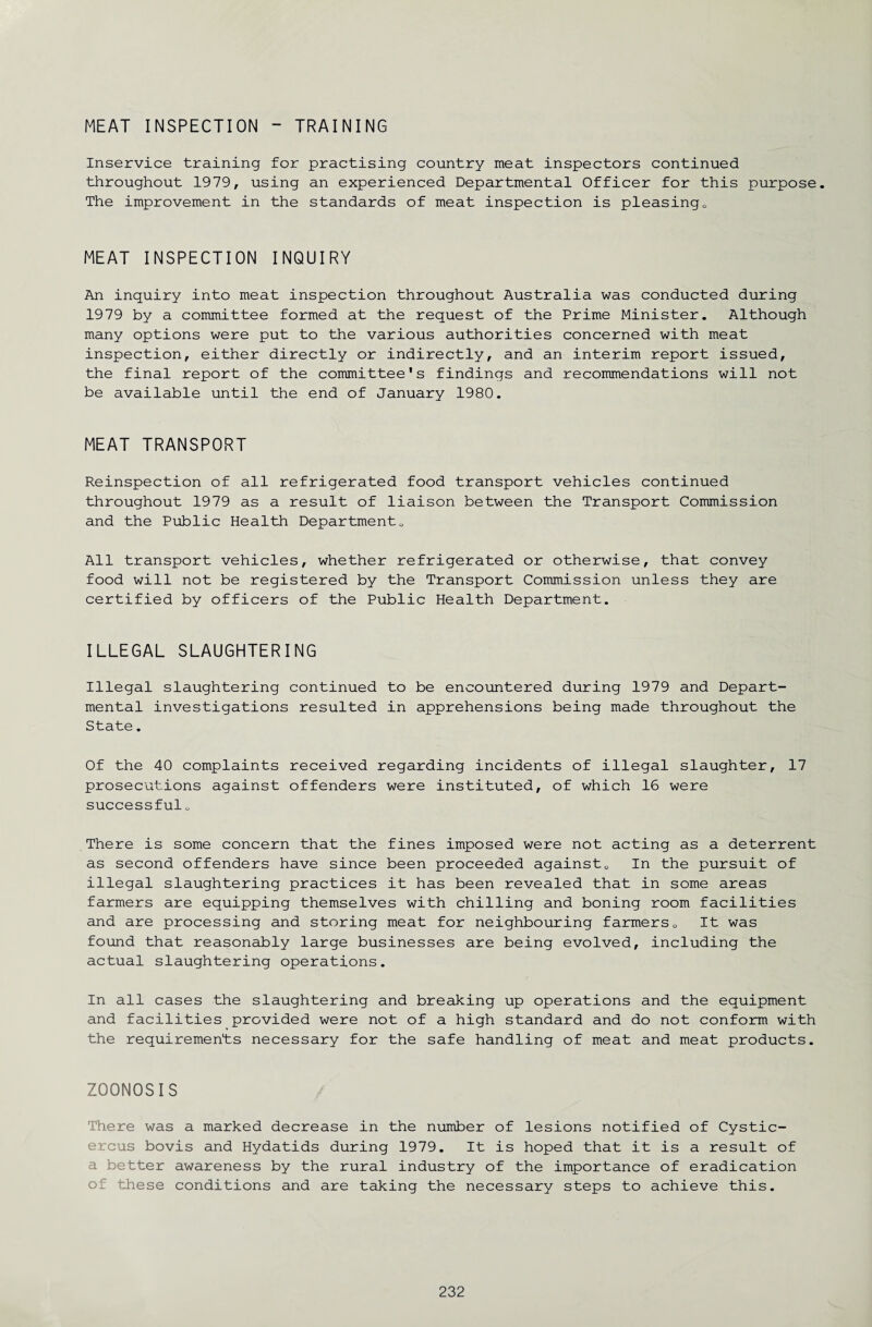 MEAT INSPECTION - TRAINING Inservice training for practising country meat inspectors continued throughout 1979, using an experienced Departmental Officer for this purpose. The improvement in the standards of meat inspection is pleasing0 MEAT INSPECTION INQUIRY An inquiry into meat inspection throughout Australia was conducted during 1979 by a committee formed at the request of the Prime Minister. Although many options were put to the various authorities concerned with meat inspection, either directly or indirectly, and an interim report issued, the final report of the committee's findings and recommendations will not be available until the end of January 1980. MEAT TRANSPORT Reinspection of all refrigerated food transport vehicles continued throughout 1979 as a result of liaison between the Transport Commission and the Public Health Department0 All transport vehicles, whether refrigerated or otherwise, that convey food will not be registered by the Transport Commission unless they are certified by officers of the Public Health Department. ILLEGAL SLAUGHTERING Illegal slaughtering continued to be encountered during 1979 and Depart¬ mental investigations resulted in apprehensions being made throughout the State. Of the 40 complaints received regarding incidents of illegal slaughter, 17 prosecutions against offenders were instituted, of which 16 were successfulo There is some concern that the fines imposed were not acting as a deterrent as second offenders have since been proceeded against0 In the pursuit of illegal slaughtering practices it has been revealed that in some areas farmers are equipping themselves with chilling and boning room facilities and are processing and storing meat for neighbouring farmers0 It was found that reasonably large businesses are being evolved, including the actual slaughtering operations. In all cases the slaughtering and breaking up operations and the equipment and facilities provided were not of a high standard and do not conform with the requirements necessary for the safe handling of meat and meat products. ZOONOSIS There was a marked decrease in the number of lesions notified of Cystic- ercus bovis and Hydatids during 1979. It is hoped that it is a result of a better awareness by the rural industry of the importance of eradication of these conditions and are taking the necessary steps to achieve this.