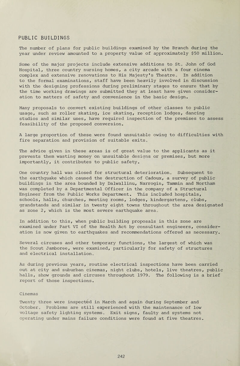 PUBLIC BUILDINGS The number of plans for public buildings examined by the Branch during the year under review amounted to a property value of approximately $50 million. Some of the major projects include extensive additions to StQ John of God Hospital, three country nursing homes, a city arcade with a four cinema complex and extensive renovations to His Majesty's Theatre0 In addition to the formal examinations, staff have been heavily involved in discussion with the designing professions during preliminary stages to ensure that by the time working drawings are submitted they at least have given consider¬ ation to matters of safety and convenience in the basic design. Many proposals to convert existing buildings of other classes to public usage, such as roller skating, ice skating, reception lodges, dancing studios and similar uses, have required inspection of the premises to assess feasibility of the proposed conversion. A large proportion of these were found unsuitable owing to difficulties with fire separation and provision of suitable exits0 The advice given in these areas is of great value to the applicants as it prevents them wasting money on unsuitable designs or premises, but more importantly, it contributes to public safety. One country hall was closed for structural deterioration„ Subsequent to the earthquake which caused the destruction of Cadoux, a survey of public buildings in the area bounded by Dalwallinu, Narrogin, Tammin and Northam was completed by a Departmental Officer in the company of a Structural Engineer from the Public Works Department. This included hospitals, schools, halls, churches, meeting rooms, lodges, kindergartens, clubs, grandstands and similar in twenty eight towns throughout the area designated as zone 2, which is the most severe earthquake areaQ In addition to this, when public building proposals in this zone are examined under Part VI of the Health Act by consultant engineers, consider¬ ation is now given to earthquakes and recommendations offered as necessary. Several circuses and other temporary functions, the largest of which was the Scout Jamboree, were examined, particularly for safety of structures and electrical installation0 As during previous years, routine electrical inspections have been carried out at city and suburban cinemas, night clubs, hotels, live theatres, public halls, show grounds and circuses throughout 19790 The following is a brief report of those inspections. Cinemas Twenty three were inspected in March and again during September and October0 Problems are still experienced with the maintenance of low voltage safety lighting systems„ Exit signs, faulty and systems not operating under mains failure conditions were found at five theatres.