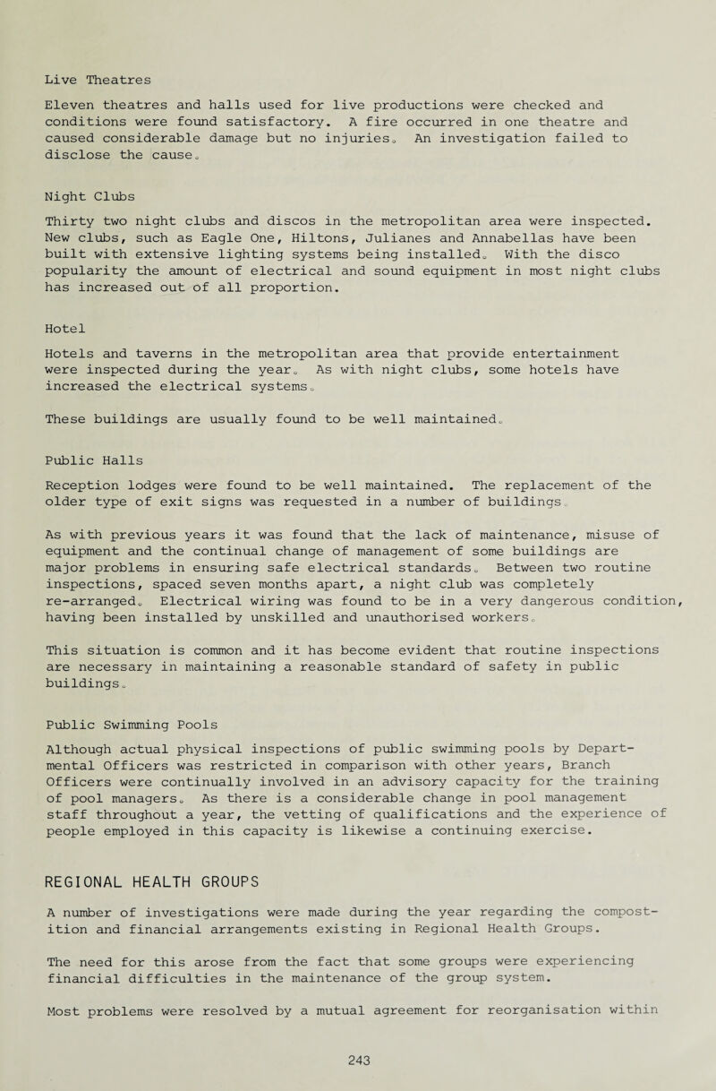 Live Theatres Eleven theatres and halls used for live productions were checked and conditions were found satisfactory. A fire occurred in one theatre and caused considerable damage but no injuries0 An investigation failed to disclose the cause. Night Clubs Thirty two night clubs and discos in the metropolitan area were inspected. New clubs, such as Eagle One, Hiltons, Julianes and Annabellas have been built with extensive lighting systems being installed.. With the disco popularity the amount of electrical and sound equipment in most night clubs has increased out of all proportion. Hotel Hotels and taverns in the metropolitan area that provide entertainment were inspected during the yearu As with night clubs, some hotels have increased the electrical systems0 These buildings are usually found to be well maintained.. Public Halls Reception lodges were found to be well maintained. The replacement of the older type of exit signs was requested in a number of buildings0 As with previous years it was found that the lack of maintenance, misuse of equipment and the continual change of management of some buildings are major problems in ensuring safe electrical standards0 Between two routine inspections, spaced seven months apart, a night club was completely re-arrangedo Electrical wiring was found to be in a very dangerous condition, having been installed by unskilled and unauthorised workers. This situation is common and it has become evident that routine inspections are necessary in maintaining a reasonable standard of safety in public buildings„ Public Swimming Pools Although actual physical inspections of public swimming pools by Depart¬ mental Officers was restricted in comparison with other years. Branch Officers were continually involved in an advisory capacity for the training of pool managers. As there is a considerable change in pool management staff throughout a year, the vetting of qualifications and the experience of people employed in this capacity is likewise a continuing exercise. REGIONAL HEALTH GROUPS A number of investigations were made during the year regarding the compost- ition and financial arrangements existing in Regional Health Groups. The need for this arose from the fact that some groups were experiencing financial difficulties in the maintenance of the group system. Most problems were resolved by a mutual agreement for reorganisation within