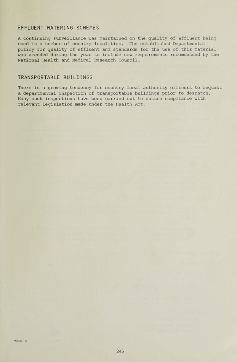 EFFLUENT WATERING SCHEMES A continuing surveillance was maintained on the quality of effluent being used in a number of country localities. The established Departmental policy for quality of effluent and standards for the use of this material was amended during the year to include new requirements recommended by the National Health and Medical Research Council. TRANSPORTABLE BUILDINGS There is a growing tendency for country local authority officers to request a departmental inspection of transportable buildings prior to despatch. Many such inspections have been carried out to ensure compliance with relevant legislation made under the Health Act0 99806—17
