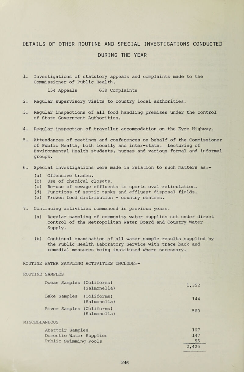 DETAILS OF OTHER ROUTINE AND SPECIAL INVESTIGATIONS CONDUCTED DURING THE YEAR 1. Investigations of statutory appeals and complaints made to the Commissioner of Public Health0 154 Appeals 639 Complaints 20 Regular supervisory visits to country local authorities0 3. Regular inspections of all food handling premises under the control of State Government Authorities. 4. Regular inspection of traveller accommodation on the Eyre Highway0 5. Attendances of meetings and conferences on behalf of the Commissioner of Public Health, both locally and inter-state0 Lecturing of Environmental Health students, nurses and various formal and informal groups. 6. Special investigations were made in relation to such matters as:- (a) Offensive trades. (b) Use of chemical closets» (c) Re-use of sewage effluents to sports oval reticulation. (d) Functions of septic tanks and effluent disposal fields0 (e) Frozen food distribution - country centres. 7. Continuing activities commenced in previous years» (a) Regular sampling of community water supplies not under direct control of the Metropolitan Water Board and Country Water Supply. (b) Continual examination of all water sample results supplied by the Public Health Laboratory Service with trace back and remedial measures being instituted where necessary. ROUTINE WATER SAMPLING ACTIVITIES INCLUDE:- ROUTINE SAMPLES Ocean Samples (Coliforms) (Salmonella) Lake Samples River Samples (Coliforms) (Salmonella) (Coliforms) (Salmonella) MISCELLANEOUS Abattoir Samples Domestic Water Supplies Public Swimming Pools 1,352 144 560 167 147 55 2,425