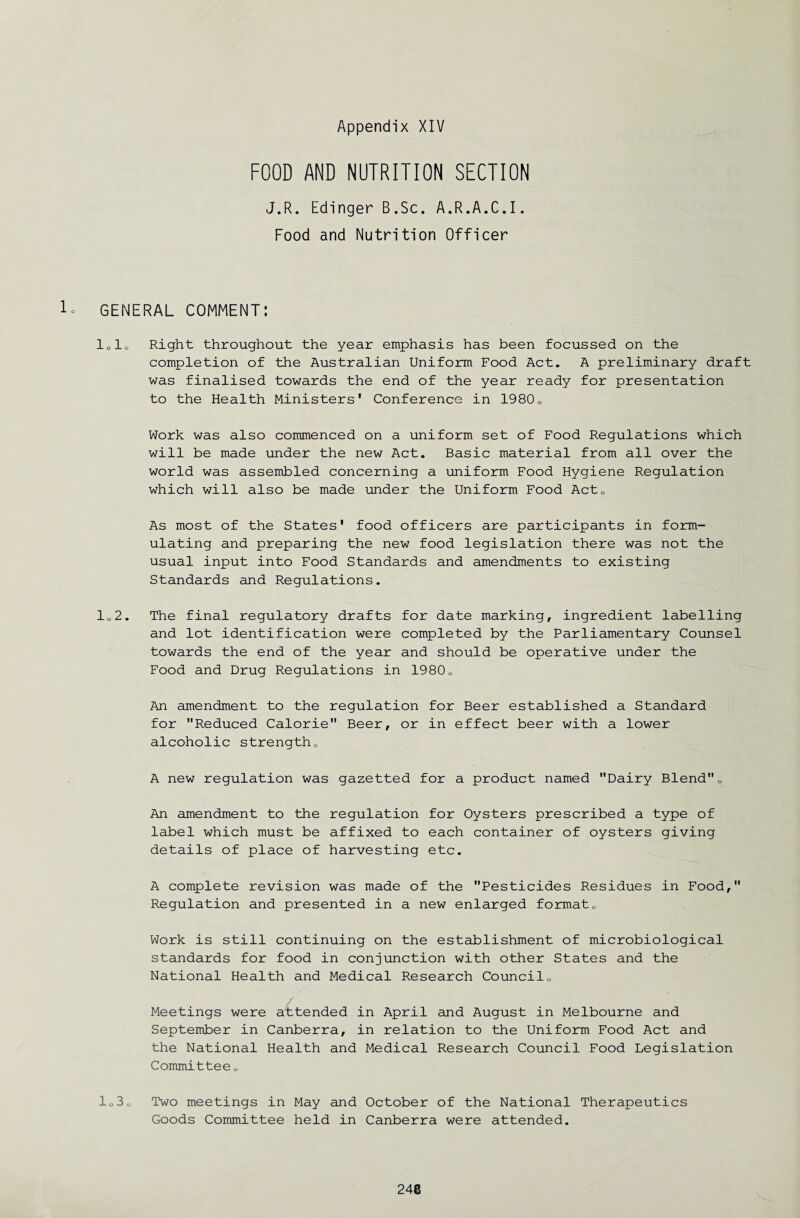 FOOD AND NUTRITION SECTION J.R. Edinger B.Sc. A.R.A.C.I. Food and Nutrition Officer 1- GENERAL COMMENT: lolo Right throughout the year emphasis has been focussed on the completion of the Australian Uniform Food Act. A preliminary draft was finalised towards the end of the year ready for presentation to the Health Ministers' Conference in 19800 Work was also commenced on a uniform set of Food Regulations which will be made under the new Act. Basic material from all over the world was assembled concerning a uniform Food Hygiene Regulation which will also be made under the Uniform Food Act0 As most of the States' food officers are participants in form¬ ulating and preparing the new food legislation there was not the usual input into Food Standards and amendments to existing Standards and Regulations. 102. The final regulatory drafts for date marking, ingredient labelling and lot identification were completed by the Parliamentary Counsel towards the end of the year and should be operative under the Food and Drug Regulations in 1980„ An amendment to the regulation for Beer established a Standard for Reduced Calorie Beer, or in effect beer with a lower alcoholic strength0 A new regulation was gazetted for a product named Dairy Blend0 An amendment to the regulation for Oysters prescribed a type of label which must be affixed to each container of oysters giving details of place of harvesting etc. A complete revision was made of the Pesticides Residues in Food, Regulation and presented in a new enlarged format0 Work is still continuing on the establishment of microbiological standards for food in conjunction with other States and the National Health and Medical Research Council„ Meetings were attended in April and August in Melbourne and September in Canberra, in relation to the Uniform Food Act and the National Health and Medical Research Council Food Legislation Committee Q l03o Two meetings in May and October of the National Therapeutics Goods Committee held in Canberra were attended.