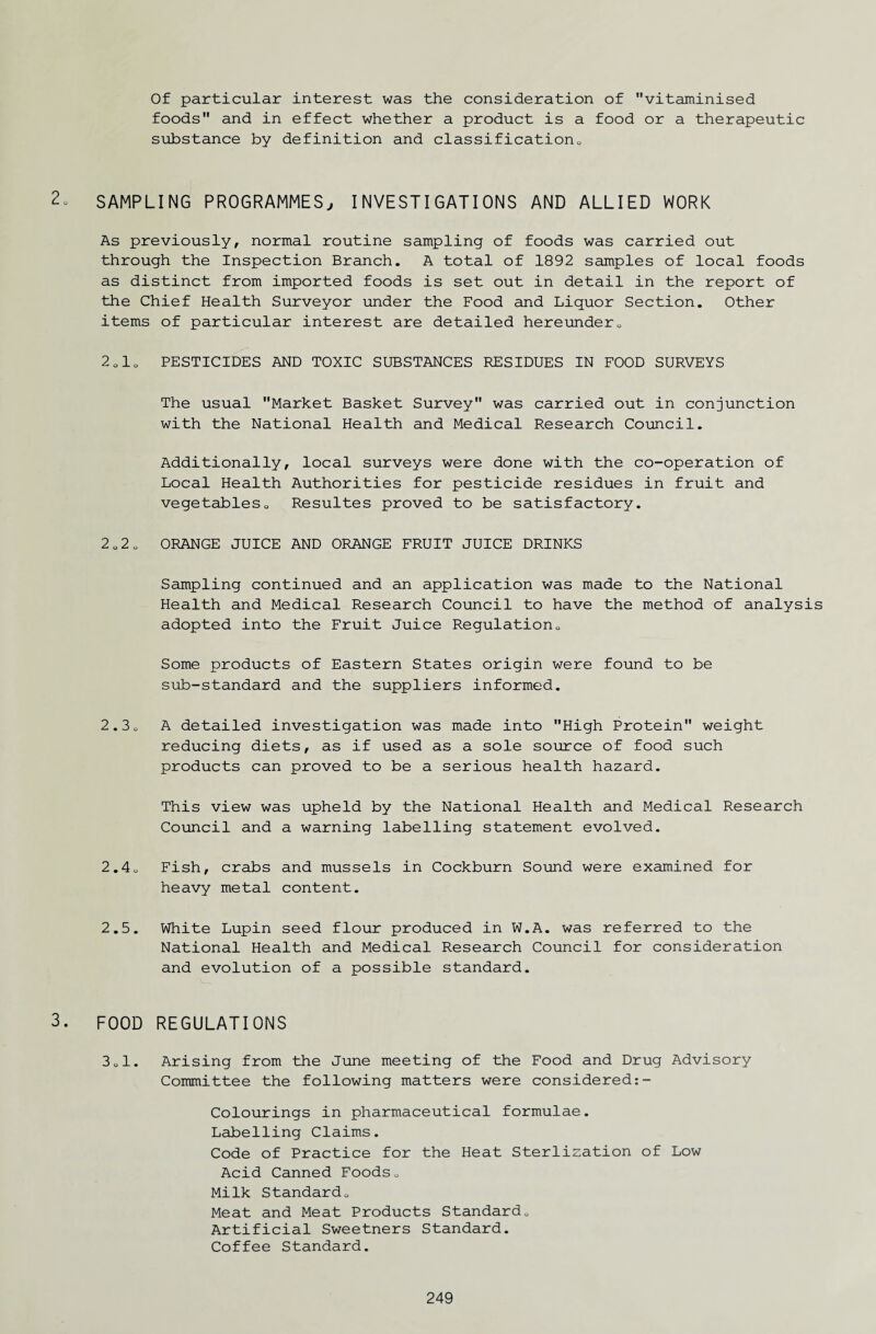 Of particular interest was the consideration of vitaminised foods and in effect whether a product is a food or a therapeutic substance by definition and classification.. 2o SAMPLING PROGRAMMES, INVESTIGATIONS AND ALLIED WORK As previously, normal routine sampling of foods was carried out through the Inspection Branch. A total of 1892 samples of local foods as distinct from imported foods is set out in detail in the report of the Chief Health Surveyor under the Food and Liquor Section. Other items of particular interest are detailed hereunder0 to 0 M 0 PESTICIDES AND TOXIC SUBSTANCES RESIDUES IN FOOD SURVEYS The usual Market Basket Survey was carried out in conjunction with the National Health and Medical Research Council. Additionally, local surveys were done with the co-operation of Local Health Authorities for pesticide residues in fruit and vegetableso Resultes proved to be satisfactory. 2 0 2 o ORANGE JUICE AND ORANGE FRUIT JUICE DRINKS Sampling continued and an application was made to the National Health and Medical Research Council to have the method of analysis adopted into the Fruit Juice Regulation0 Some products of Eastern States origin were found to be sub-standard and the suppliers informed. 2.3 o A detailed investigation was made into High Protein weight reducing diets, as if used as a sole source of food such products can proved to be a serious health hazard. This view was upheld by the National Health and Medical Research Council and a warning labelling statement evolved. 2.4 u Fish, crabs and mussels in Cockburn Sound were examined for heavy metal content. 2.5. White Lupin seed flour produced in W.A. was referred to the National Health and Medical Research Council for consideration and evolution of a possible standard. 3. FOOD REGULATIONS • i—1 0 CO Arising from the June meeting of the Food and Drug Advisory Committee the following matters were considered:- Colourings in pharmaceutical formulae. Labelling Claims. Code of Practice for the Heat Sterlization of Low Acid Canned Foods„ Milk Standardo Meat and Meat Products Standard„ Artificial Sweetners Standard. Coffee Standard.