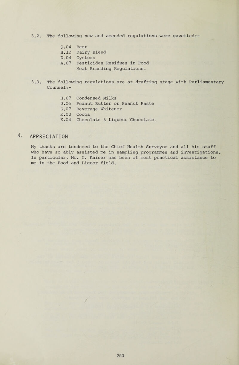 3.2 0 The following new and amended regulations were gazetted Qo04 Beer H. 12 Dairy Blend o 0 Q Oysters Ao 07 Pesticides Residues in Food Meat Branding Regulations0 3.3. The following regulations are at drafting stage with Parliamentary Counsel:- HL07 Condensed Milks 0.06 Peanut Butter or Peanut Paste Go07 Beverage Whitener K.03 Cocoa K.04 Chocolate & Liqueur Chocolate0 4. APPRECIATION My thanks are tendered to the Chief Health Surveyor and all his staff who have so ably assisted me in sampling programmes and investigations. In particular, Mr. G. Kaiser has been of most practical assistance to me in the Food and Liquor field<,