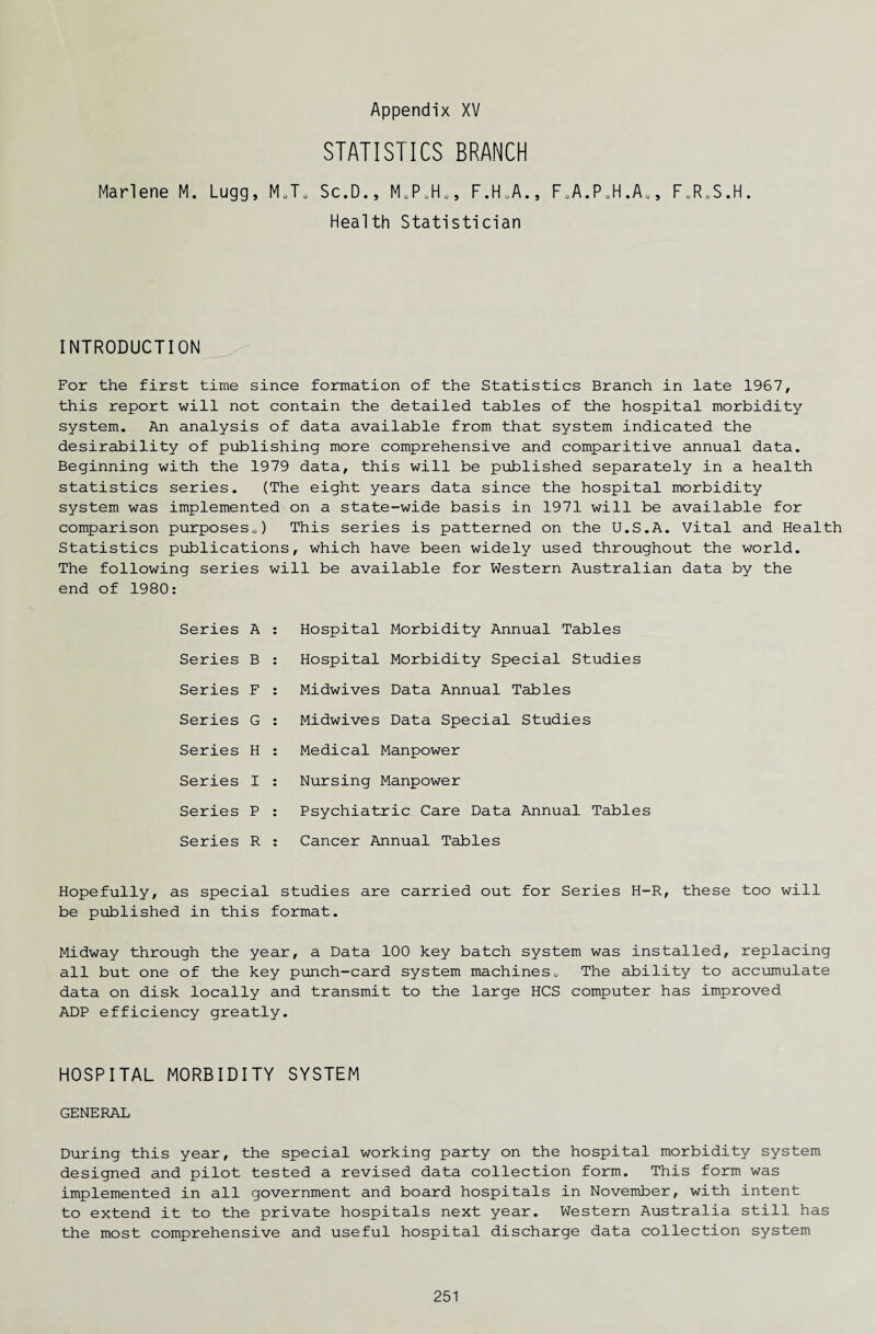 STATISTICS BRANCH Marlene M. Lugg, M0T0 Sc.D., MoPuHOJ F.H.A., FoA.P0H.A0, F0R0S.H Health Statistician INTRODUCTION For the first time since formation of the Statistics Branch in late 1967, this report will not contain the detailed tables of the hospital morbidity system. An analysis of data available from that system indicated the desirability of publishing more comprehensive and comparitive annual data. Beginning with the 1979 data, this will be published separately in a health statistics series. (The eight years data since the hospital morbidity system was implemented on a state-wide basis in 1971 will be available for comparison purposesQ) This series is patterned on the U.S.A. Vital and Health Statistics publications, which have been widely used throughout the world. The following series will be available for Western Australian data by the end of 1980: Series A Series B Series F Series G Series H Series I Series P Series R Hospital Morbidity Annual Tables Hospital Morbidity Special Studies Midwives Data Annual Tables Midwives Data Special Studies Medical Manpower Nursing Manpower Psychiatric Care Data Annual Tables Cancer Annual Tables Hopefully, as special studies are carried out for Series H-R, these too will be published in this format. Midway through the year, a Data 100 key batch system was installed, replacing all but one of the key punch-card system machines0 The ability to accumulate data on disk locally and transmit to the large HCS computer has improved ADP efficiency greatly. HOSPITAL MORBIDITY SYSTEM GENERAL During this year, the special working party on the hospital morbidity system designed and pilot tested a revised data collection form. This form was implemented in all government and board hospitals in November, with intent to extend it to the private hospitals next year. Western Australia still has the most comprehensive and useful hospital discharge data collection system