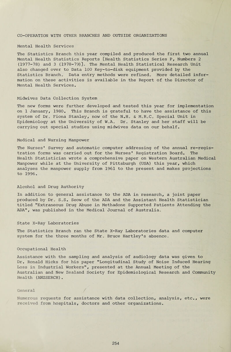 CO-OPERATION WITH OTHER BRANCHES AND OUTSIDE ORGANIZATIONS Mental Health Services The Statistics Branch this year compiled and produced the first two annual Mental Health Statistics Reports [Health Statistics Series P, Numbers 2 (1977-78) and 3 (1978-79)]0 The Mental Health Statistical Research Unit also changed over to Data 100 Key-to-disk equipment provided by the Statistics Branch0 Data entry methods were refinedo More detailed infor¬ mation on these activities is available in the Report of the Director of Mental Health Services. Midwives Data Collection System The new forms were further developed and tested this year for implementation on 1 January, 1980. This Branch is grateful to have the assistance of this system of Dr0 Fiona Stanley, now of the N.H0 & M0RoC0 Special Unit in Epidemiology at the University of W0A0 Dr0 Stanley and her staff will be carrying out special studies using midwives data on our behalf. Medical and Nursing Manpower The Nurses' Survey and automatic computer addressing of the annual re-regis¬ tration forms was carried out for the Nurses' Registration Board. The Health Statistician wrote a comprehensive paper on Western Australian Medical Manpower while at the University of Pittsburgh (USA) this year, which analyses the manpower supply from 1961 to the present and makes projections to 1996. Alcohol and Drug Authority In addition to general assistance to the ADA in research, a joint paper produced by Dru SQS. Seow of the ADA and the Assistant Health Statistician titled Extraneous Drug Abuse in Methadone Supported Patients Attending the ADA, was published in the Medical Journal of Australia„ State X-Ray Laboratories The Statistics Branch ran the State X-Ray Laboratories data and computer system for the three months of Mr0 Bruce Hartley's absence„ Occupational Health Assistance with the sampling and analysis of audiology data was given to Dr. Ronald Hicks for his paper Longitudinal Study of Noise Induced Hearing Loss in Industrial Workers, presented at the Annual Meeting of the Australian and New Zealand Society for Epidemiological Research and Community Health (ANZSERCH). General / Numerous requests for assistance with data collection, analysis, etc., were received from hospitals, doctors and other organizations.