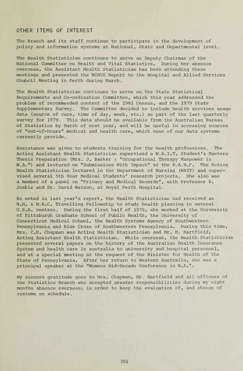 OTHER ITEMS OF INTEREST The Branch and its staff continue to participate in the development of policy and information systems at National, State and Departmental level. The Health Statistician continues to serve as Deputy Chairman of the National Committee on Health and Vital Statistics. During her absence overseas, the Assistant Health Statistician has been attending these meetings and presented the NCHVS Report to the Hospital and Allied Services Council Meeting in Perth during March0 The Health Statistician continues to serve on the State Statistical Requirements and Co-ordination Committee, which this year addressed the problem of recommended content of the 1981 Census, and the 1979 State Supplementary Survey0 The Committee decided to include health services usage data (source of care, time of day, week, etc.) as part of the last quarterly survey for 19790 This data should be available from the Australian Bureau of Statistics by March of next year, and will be useful in accessing sources of out-of-hours medical and health care, which none of our data systems currently provide0 Assistance was given to students training for the health professions. The Acting Assistant Health Statistician supervised a W0AJ.T. Student's Masters Thesis Preparation (Mrs„ J. Barker : Occupational Therapy Manpower in W„Ao) and lectured on Submissions With Impact to the R.A.N.F. The Acting Health Statistician lectured in the Department of Nursing (WAIT) and super¬ vised several 5th Year Medical Students' research projects» She also was a member of a panel on Privacy and Medical Records, with Professor R. Joskie and Dr. David Watson, at Royal Perth Hospital. As noted in last year's report, the Health Statistician had received an N.H. & MoR.C. Travelling Fellowship to study health planning in several UoS.A. centres. During the first half of 1979, she worked at the University of Pittsburgh Graduate School of Public Health, the University of Connecticut Medical School, the Health Systems Agency of Southwestern Pennsylvania and Blue Cross of Southwestern Pennsylvania. During this time, Mrs. C.E. Chapman was Acting Health Statistician and Mr. M. Hartfield, Acting Assistant Health Statistician. While overseas, the Health Statistician presented several papers on the history of the Australian Health Insurance System and health care in australia to university and hospital personnel, and at a special meeting at the request of the Minister for Health of the State of Pennsylvania. After her return to Western Australia, she was a principal speaker at the Womens Mid-Decade Conference in W.A.. My sincere gratitude goes to Mrs. Chapman, Mr. Hartfield and all officers of the Statistics Branch who accepted greater responsibilities during my eight months absence overseas; in order to keep the evaluation of, and change of systems on schedule.